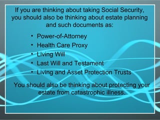 If you are thinking about taking Social Security,
you should also be thinking about estate planning
and such documents as:
• Power-of-Attorney
• Health Care Proxy
• Living Will
• Last Will and Testament
• Living and Asset Protection Trusts
You should also be thinking about protecting your
estate from catastrophic illness.
 