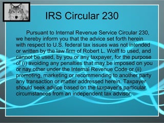 IRS Circular 230
Pursuant to Internal Revenue Service Circular 230,
we hereby inform you that the advice set forth herein
with respect to U.S. federal tax issues was not intended
or written by the law firm of Robert L. Wolff to used, and
cannot be used, by you or any taxpayer, for the purpose
of (i) avoiding any penalties that may be imposed on you
or nay other under the Internal Revenue Code or (ii)
promoting, marketing or recommending to another party
any transaction or matter addressed herein. Taxpayer
should seek advice based on the taxpayer’s particular
circumstances from an independent tax advisor.
 