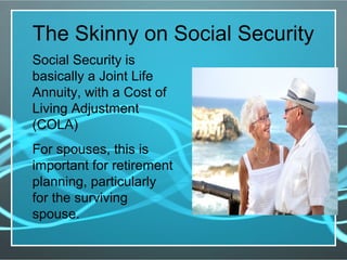 The Skinny on Social Security
Social Security is
basically a Joint Life
Annuity, with a Cost of
Living Adjustment
(COLA)
For spouses, this is
important for retirement
planning, particularly
for the surviving
spouse.
 