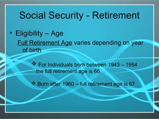 Social Security - Retirement
• Eligibility – Age
Full Retirement Age varies depending on year
of birth
 For Individuals born between 1943 – 1954
the full retirement age is 66.
 Born after 1960 – full retirement age is 67
 