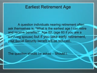 A question individuals nearing retirement often
ask themselves is, “What is the earliest age I can retire
and receive benefits?” Age 62, (age 60 if you are a
surviving spouse) but if you take early retirement,
your Social Security benefit will be reduced.
The question should be asked – Should I.
Earliest Retirement Age
 