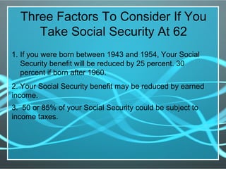 Three Factors To Consider If You
Take Social Security At 62
1. If you were born between 1943 and 1954, Your Social
Security benefit will be reduced by 25 percent. 30
percent if born after 1960.
2. Your Social Security benefit may be reduced by earned
income.
3. 50 or 85% of your Social Security could be subject to
income taxes.
 