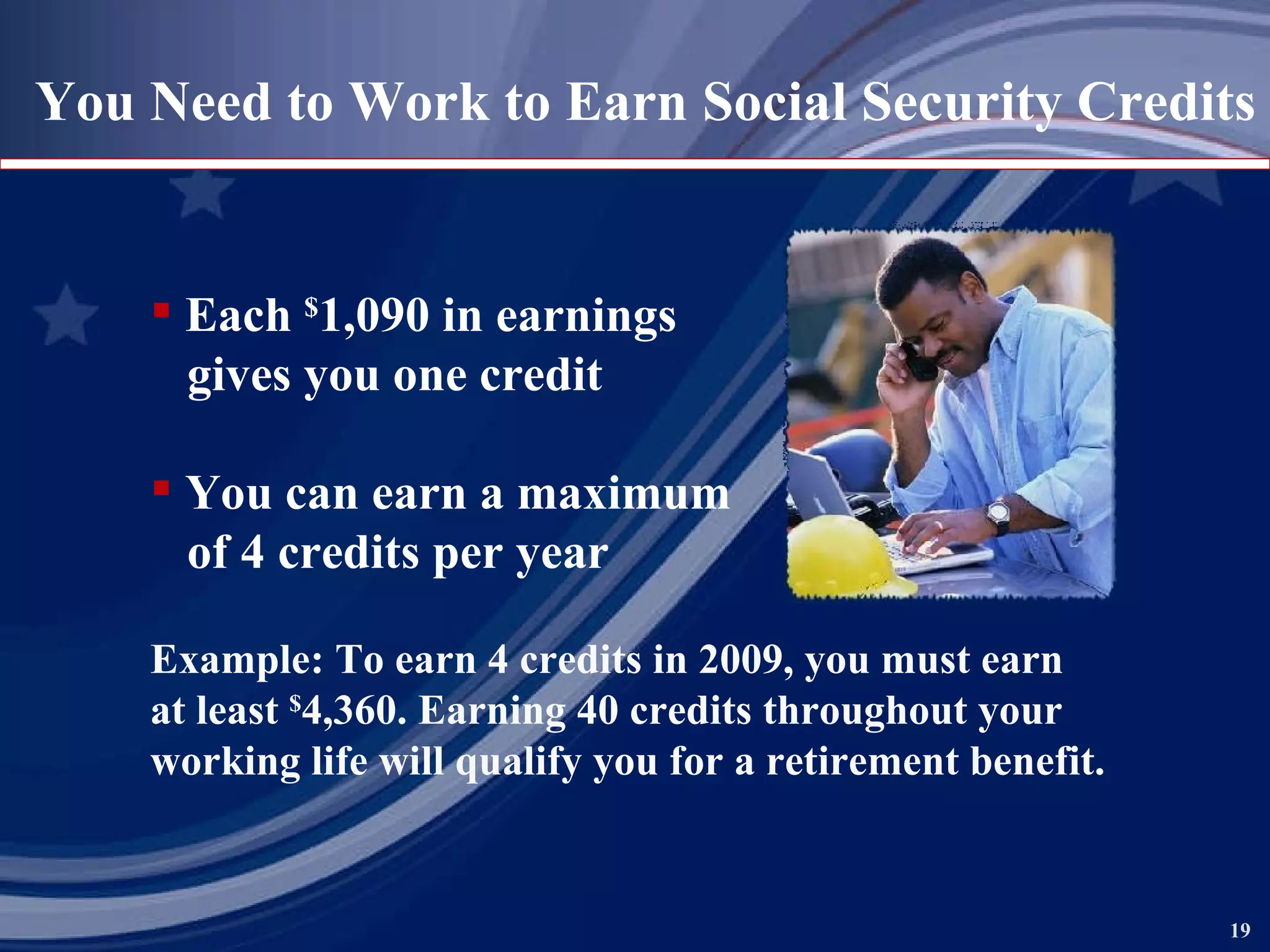 You Need to Work to Earn Social Security Credits Each  $ 1,090 in earnings gives you one credit You can earn a maximum of 4 credits per year Example: To earn 4 credits in 2009, you must earn  at least  $ 4,360. Earning 40 credits throughout your working life will qualify you for a retirement benefit. 