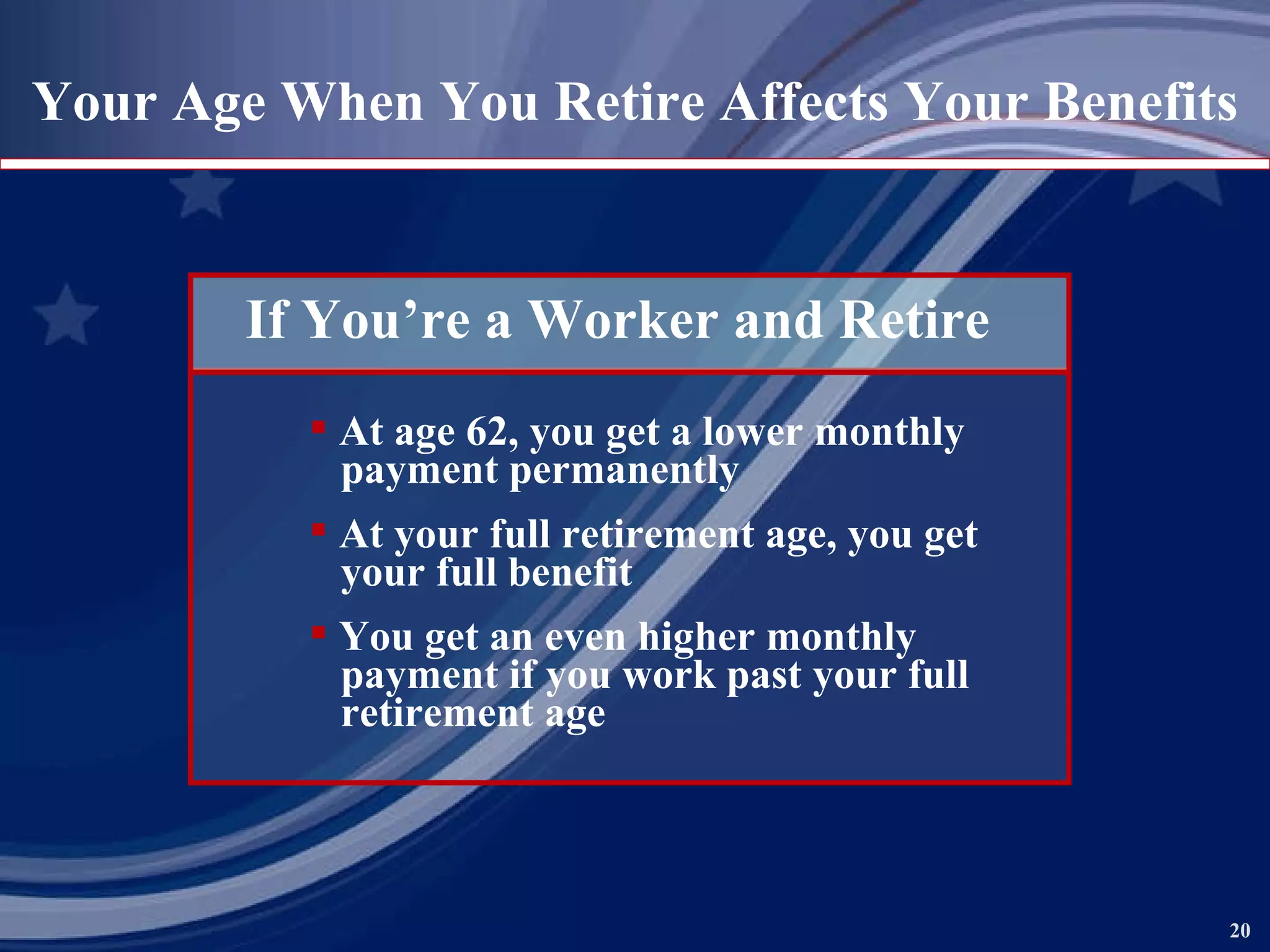 Your Age When You Retire Affects Your Benefits If You’re a Worker and Retire At age 62, you get a lower monthly   payment permanently At your full retirement age, you get   your full benefit You get an even higher monthly   payment if you work past your full   retirement age 