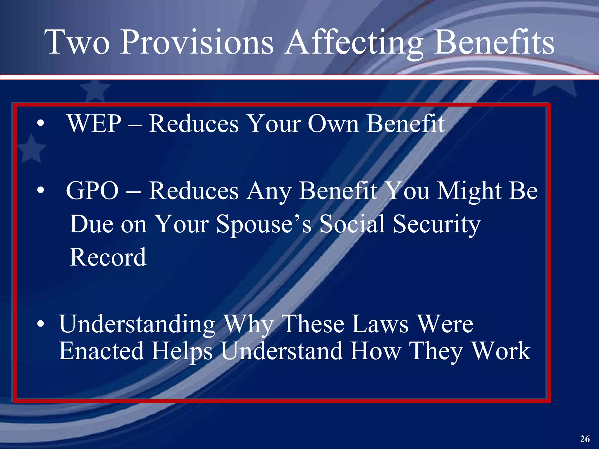 Two Provisions Affecting Benefits WEP – Reduces Your Own Benefit GPO  –  Reduces Any Benefit You Might Be  Due on Your Spouse’s Social Security Record Understanding Why These Laws Were Enacted Helps Understand How They Work   