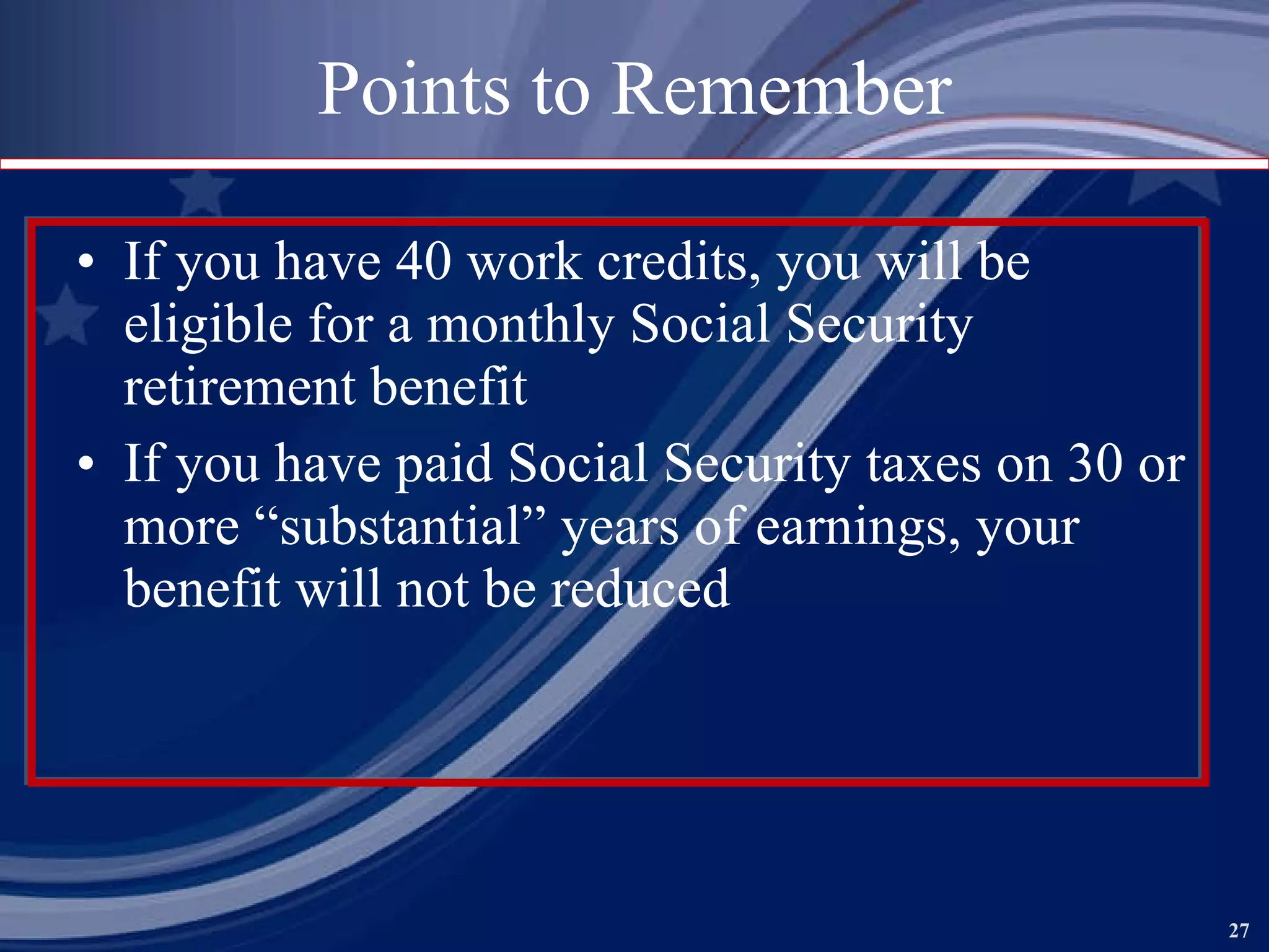 Points to Remember If you have 40 work credits, you will be eligible for a monthly Social Security retirement benefit If you have paid Social Security taxes on 30 or more “substantial” years of earnings, your benefit will not be reduced 