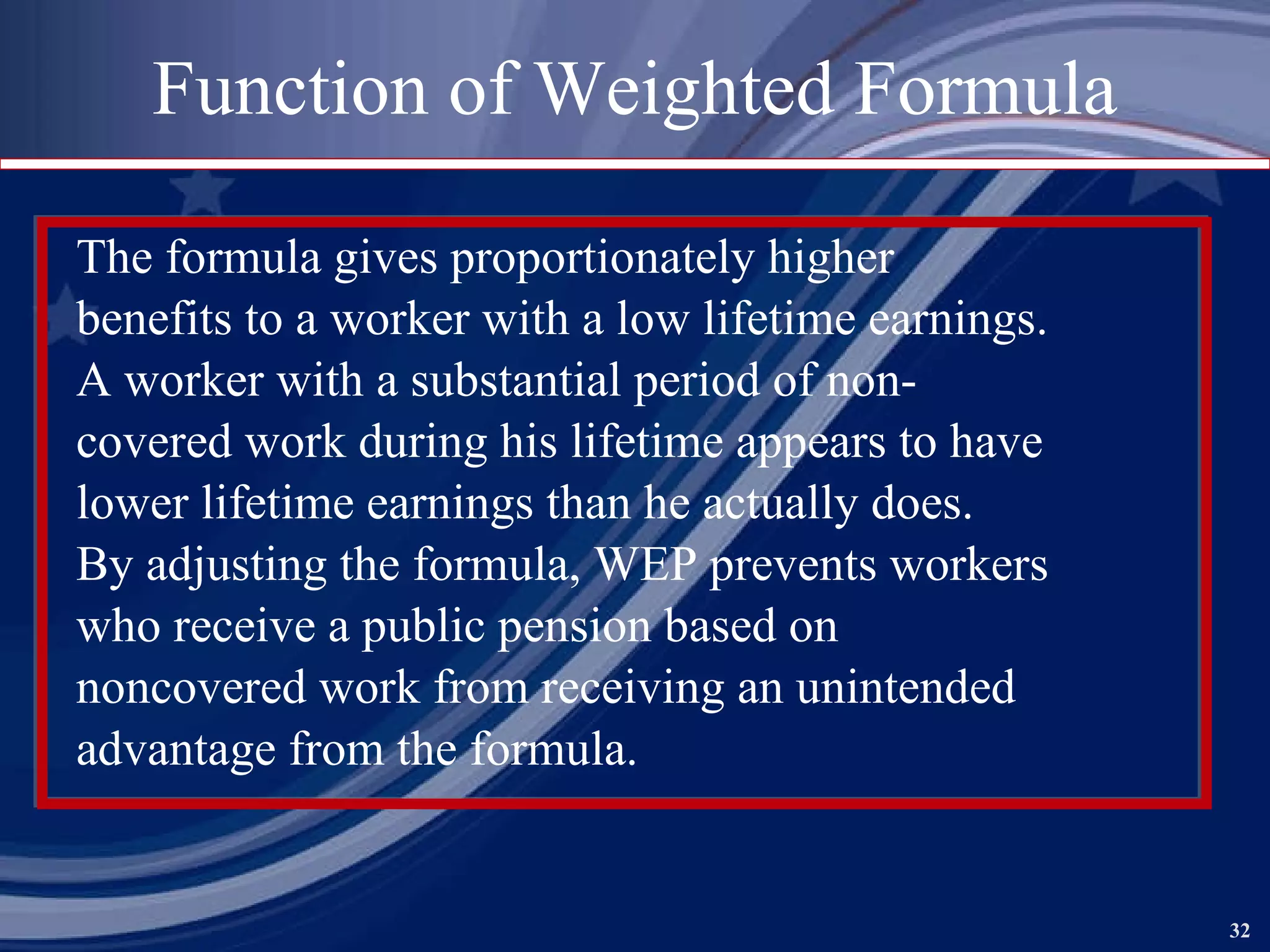 Function of Weighted Formula The formula gives proportionately higher benefits to a worker with a low lifetime earnings. A worker with a substantial period of non- covered work during his lifetime appears to have lower lifetime earnings than he actually does. By adjusting the formula, WEP prevents workers who receive a public pension based on noncovered work from receiving an unintended  advantage from the formula.  