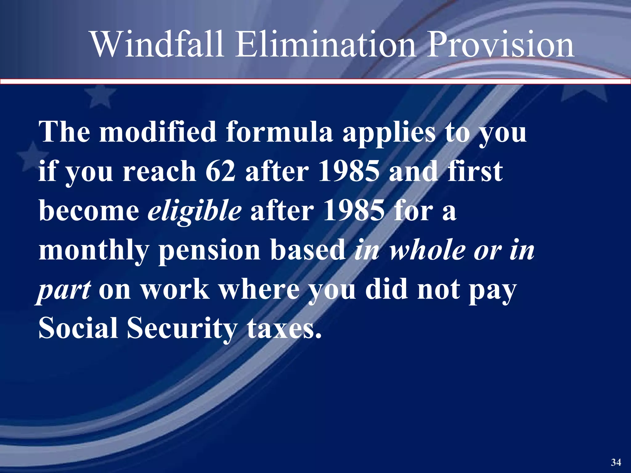 Windfall Elimination Provision The modified formula applies to you if you reach 62 after 1985 and first  become  eligible  after 1985 for a  monthly pension based  in whole or in  part  on work where you did not pay Social Security taxes.   