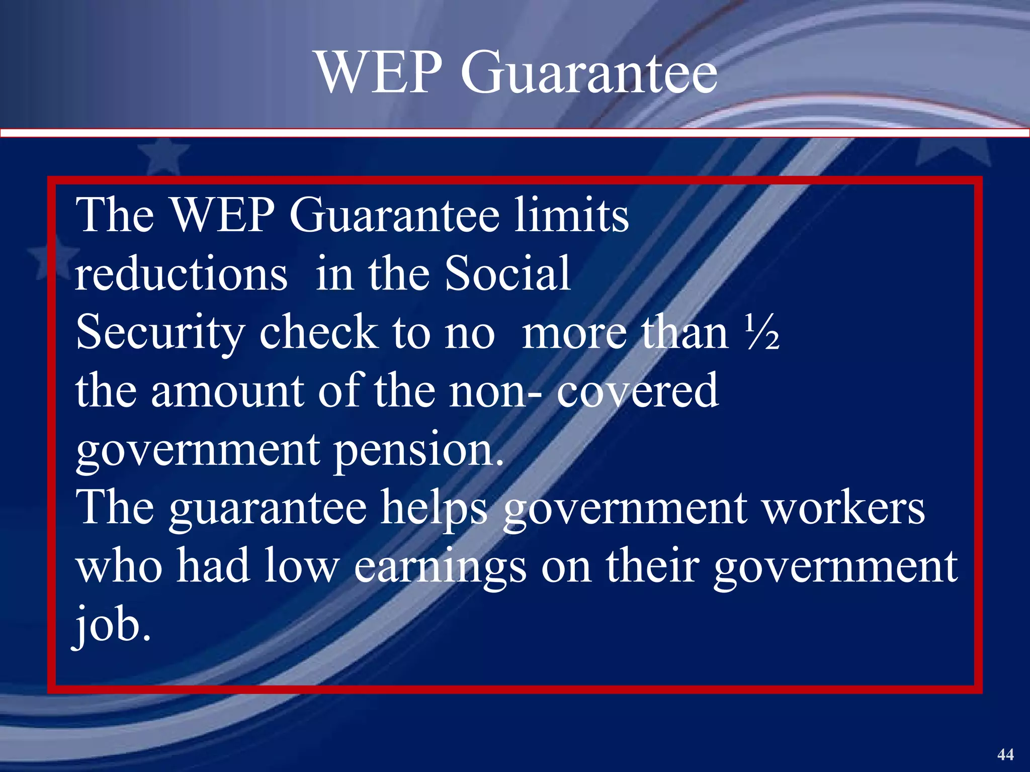 WEP Guarantee The WEP Guarantee limits reductions  in the Social Security check to no  more than ½ the amount of the non- covered government pension. The guarantee helps government workers who had low earnings on their government job.  
