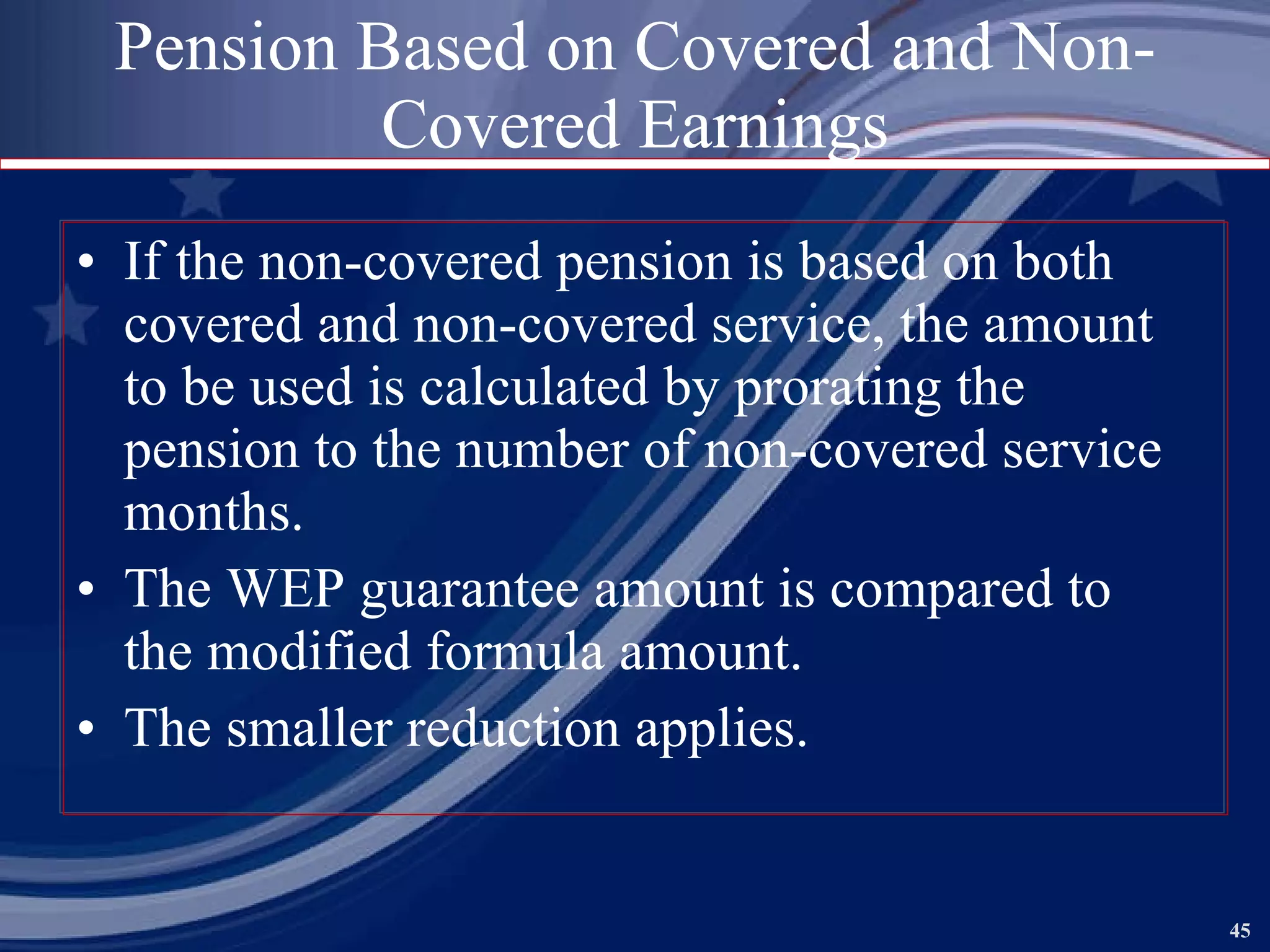 Pension Based on Covered and Non-Covered Earnings If the non-covered pension is based on both covered and non-covered service, the amount to be used is calculated by prorating the pension to the number of non-covered service months. The WEP guarantee amount is compared to the modified formula amount. The smaller reduction applies. 