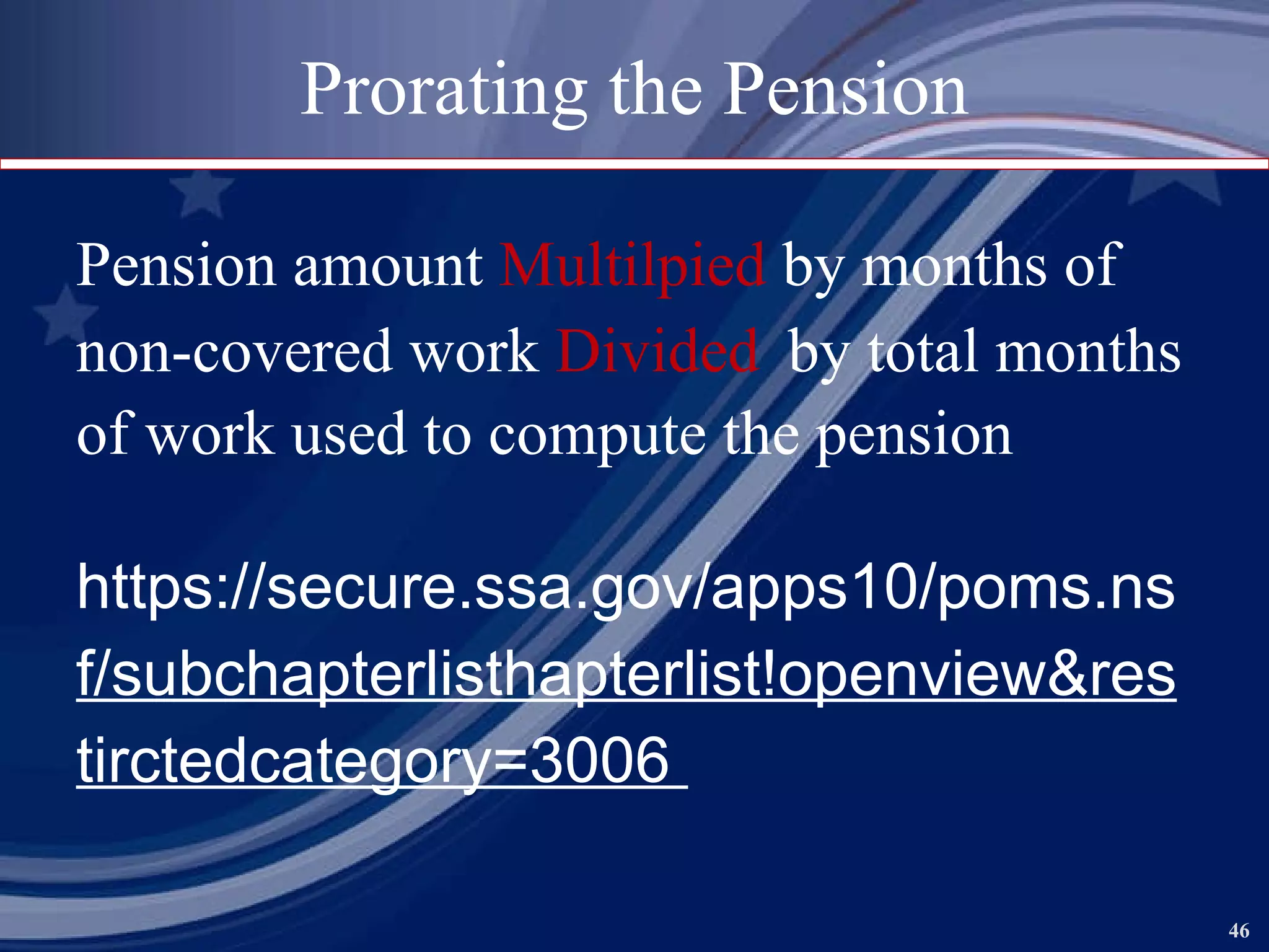 Prorating the Pension Pension amount  Multilpied  by months of non-covered work  Divided  by total months of work used to compute the pension   https://secure.ssa.gov/apps10/poms.ns f/subc hapterlisthapterlist!openview&res tirctedcategory=3006  