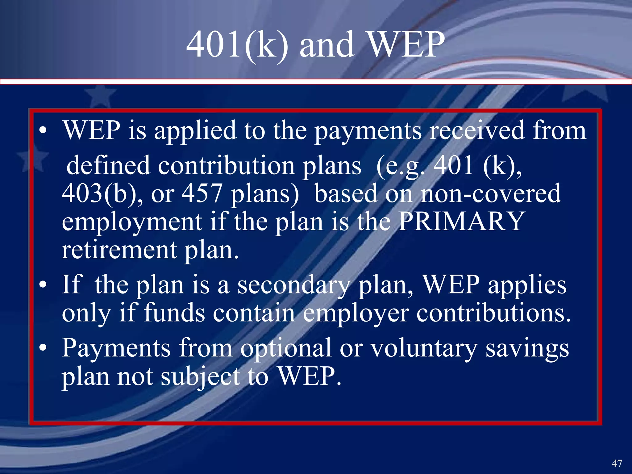 401(k) and WEP WEP is applied to the payments received from defined contribution plans  (e.g. 401 (k), 403(b), or 457 plans)  based on non-covered employment if the plan is the PRIMARY retirement plan. If  the plan is a secondary plan, WEP applies only if funds contain employer contributions. Payments from optional or voluntary savings plan not subject to WEP.   