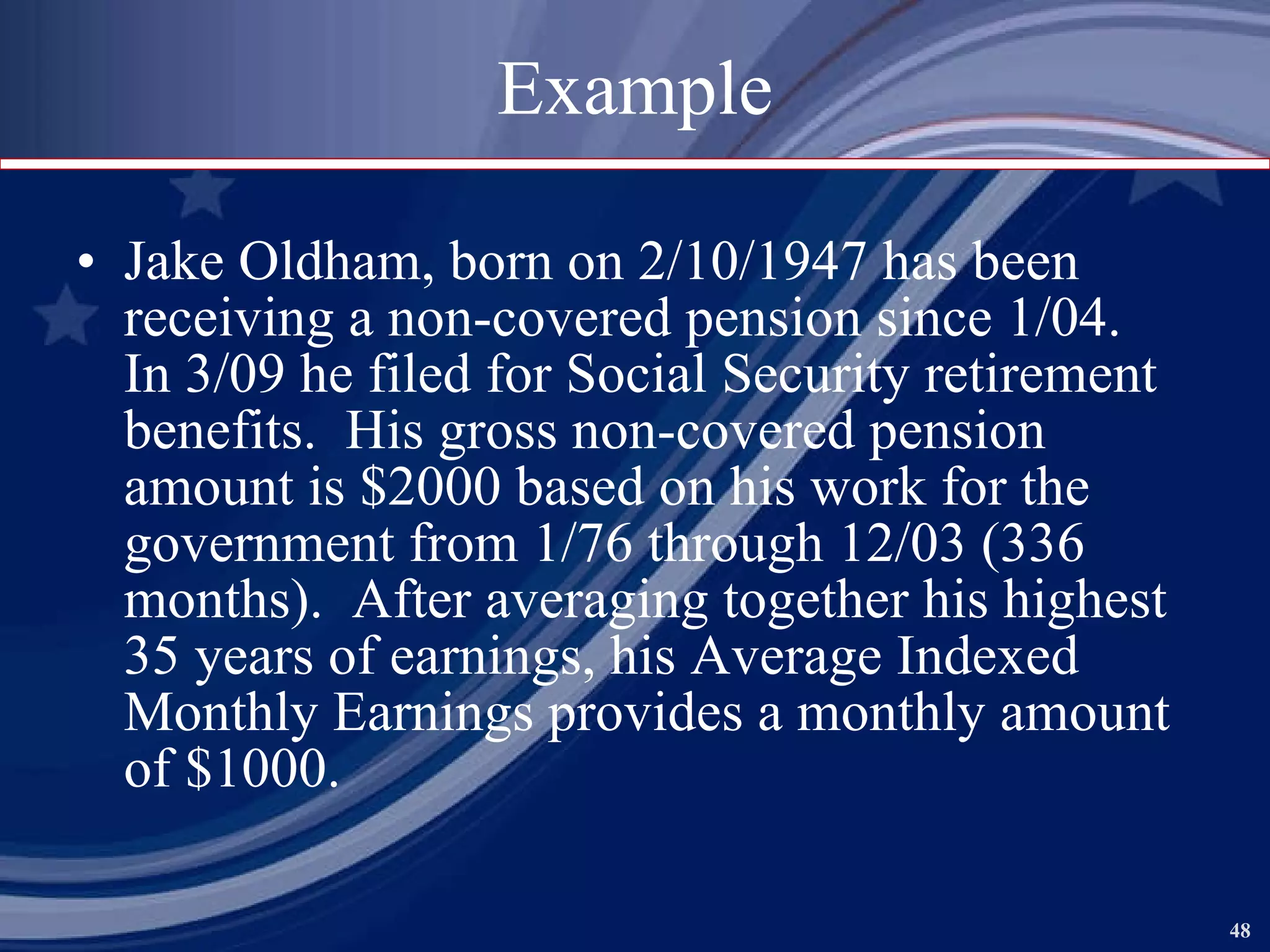 Example Jake Oldham, born on 2/10/1947 has been receiving a non-covered pension since 1/04.  In 3/09 he filed for Social Security retirement benefits.  His gross non-covered pension amount is $2000 based on his work for the government from 1/76 through 12/03 (336 months).  After averaging together his highest 35 years of earnings, his Average Indexed Monthly Earnings provides a monthly amount of $1000. 