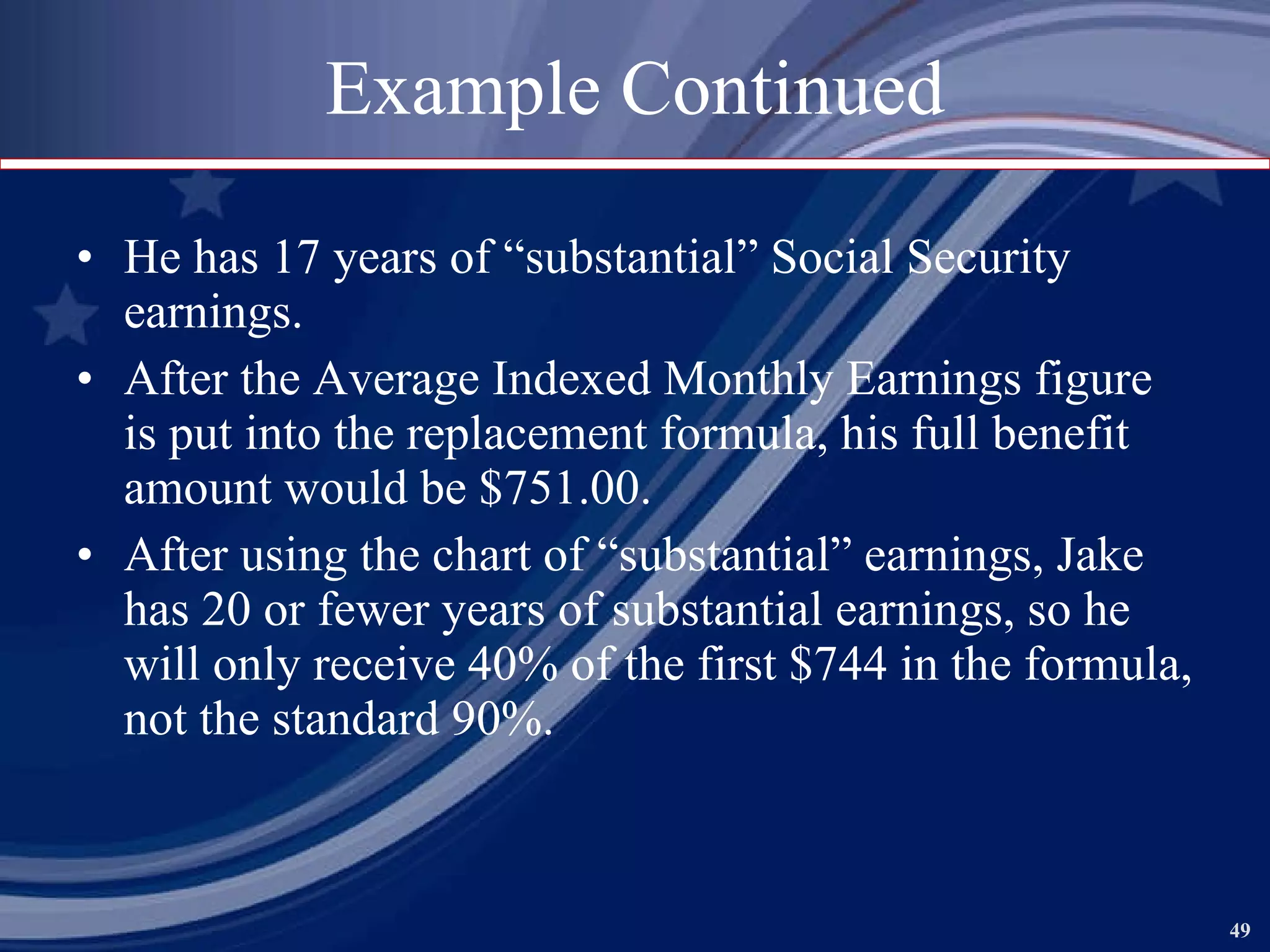 Example Continued He has 17 years of “substantial” Social Security earnings. After the Average Indexed Monthly Earnings figure is put into the replacement formula, his full benefit amount would be $751.00. After using the chart of “substantial” earnings, Jake has 20 or fewer years of substantial earnings, so he will only receive 40% of the first $744 in the formula, not the standard 90%. 