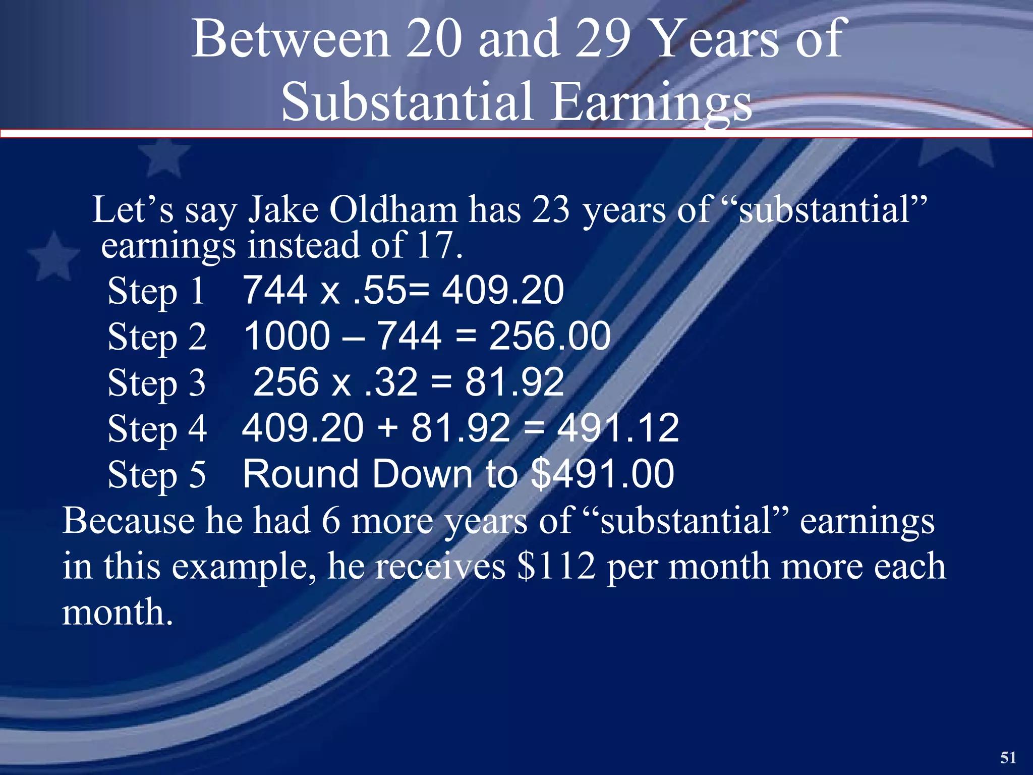 Between 20 and 29 Years of Substantial Earnings Let’s say Jake Oldham has 23 years of “substantial” earnings instead of 17. Step 1   744 x .55= 409.20 Step 2   1000 – 744 = 256.00 Step 3   256 x .32 = 81.92 Step 4   409.20 + 81.92 = 491.12 Step 5   Round Down to $491.00 Because he had 6 more years of “substantial” earnings  in this example, he receives $112 per month more each month.   