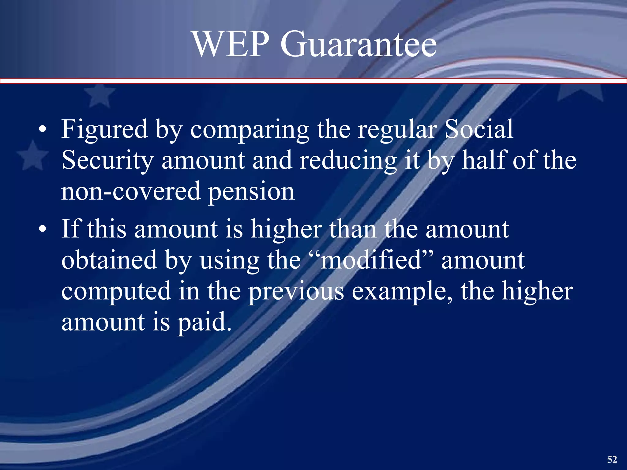 WEP Guarantee Figured by comparing the regular Social Security amount and reducing it by half of the non-covered pension If this amount is higher than the amount obtained by using the “modified” amount computed in the previous example, the higher amount is paid. 