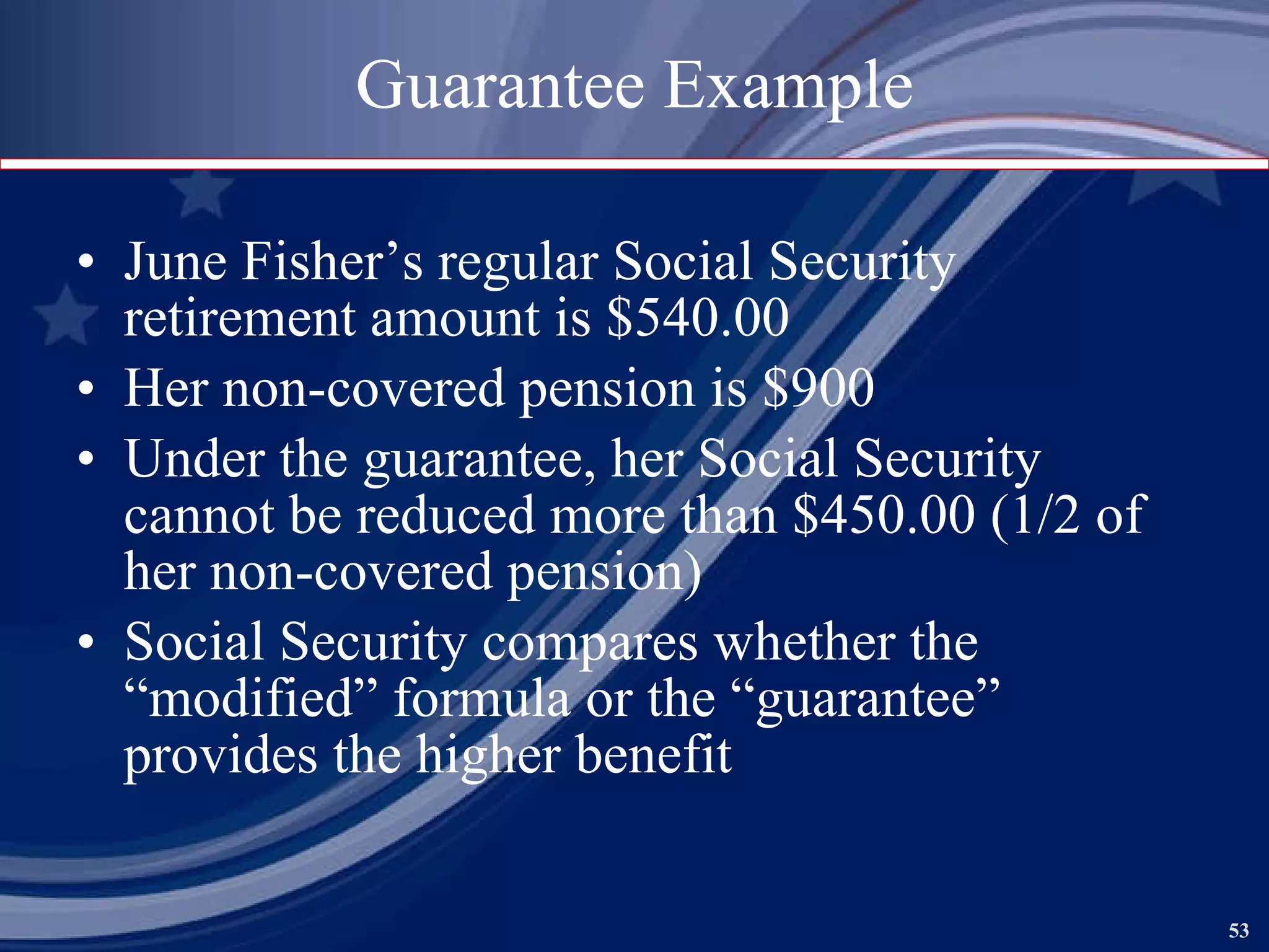 Guarantee Example June Fisher’s regular Social Security retirement amount is $540.00 Her non-covered pension is $900 Under the guarantee, her Social Security cannot be reduced more than $450.00 (1/2 of her non-covered pension) Social Security compares whether the “modified” formula or the “guarantee” provides the higher benefit 