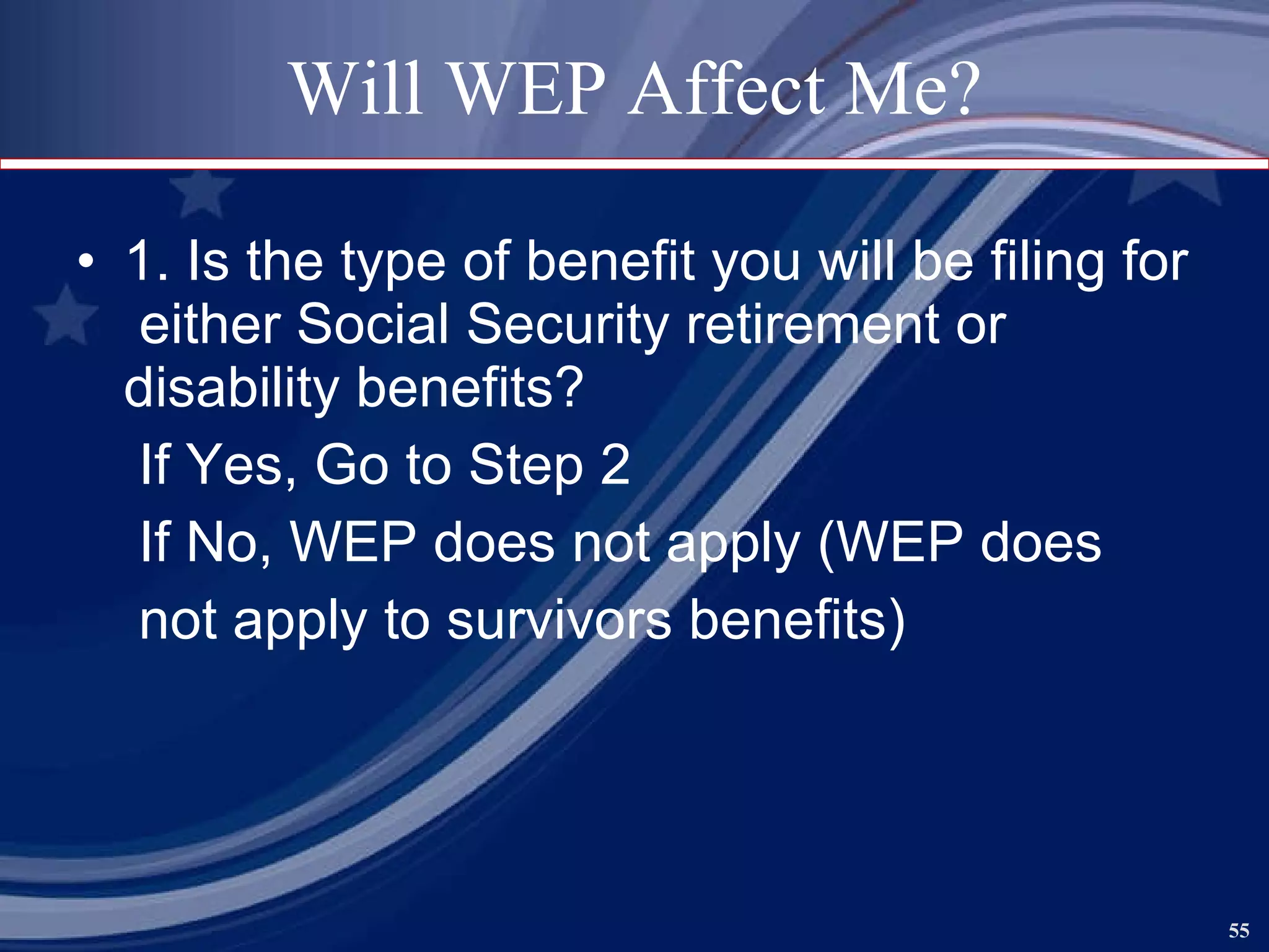 Will WEP Affect Me? 1. Is the type of benefit you will be filing for  either Social Security retirement or disability benefits? If Yes, Go to Step 2 If No, WEP does not apply (WEP does not apply to survivors benefits) 