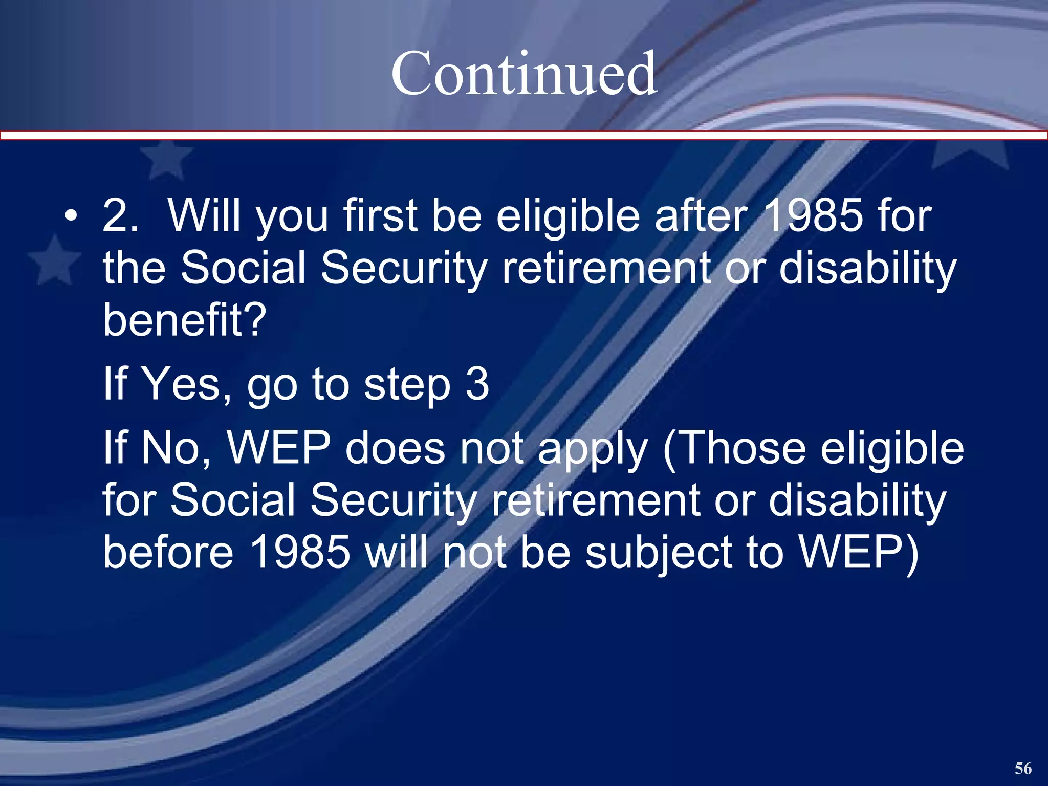 Continued 2.  Will you first be eligible after 1985 for the Social Security retirement or disability benefit? If Yes, go to step 3 If No, WEP does not apply (Those eligible for Social Security retirement or disability before 1985 will not be subject to WEP) 
