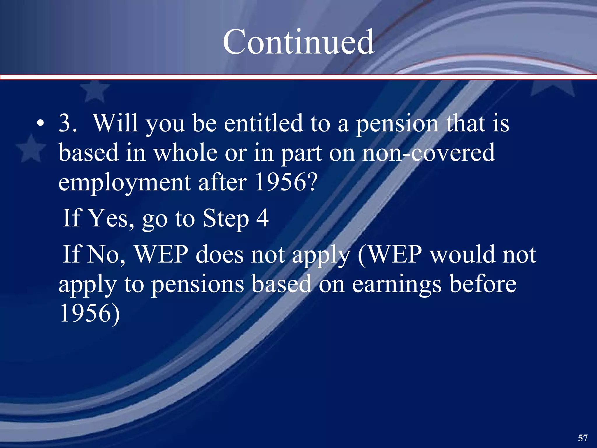 Continued 3.  Will you be entitled to a pension that is based in whole or in part on non-covered employment after 1956? If Yes, go to Step 4 If No, WEP does not apply (WEP would not apply to pensions based on earnings before 1956) 