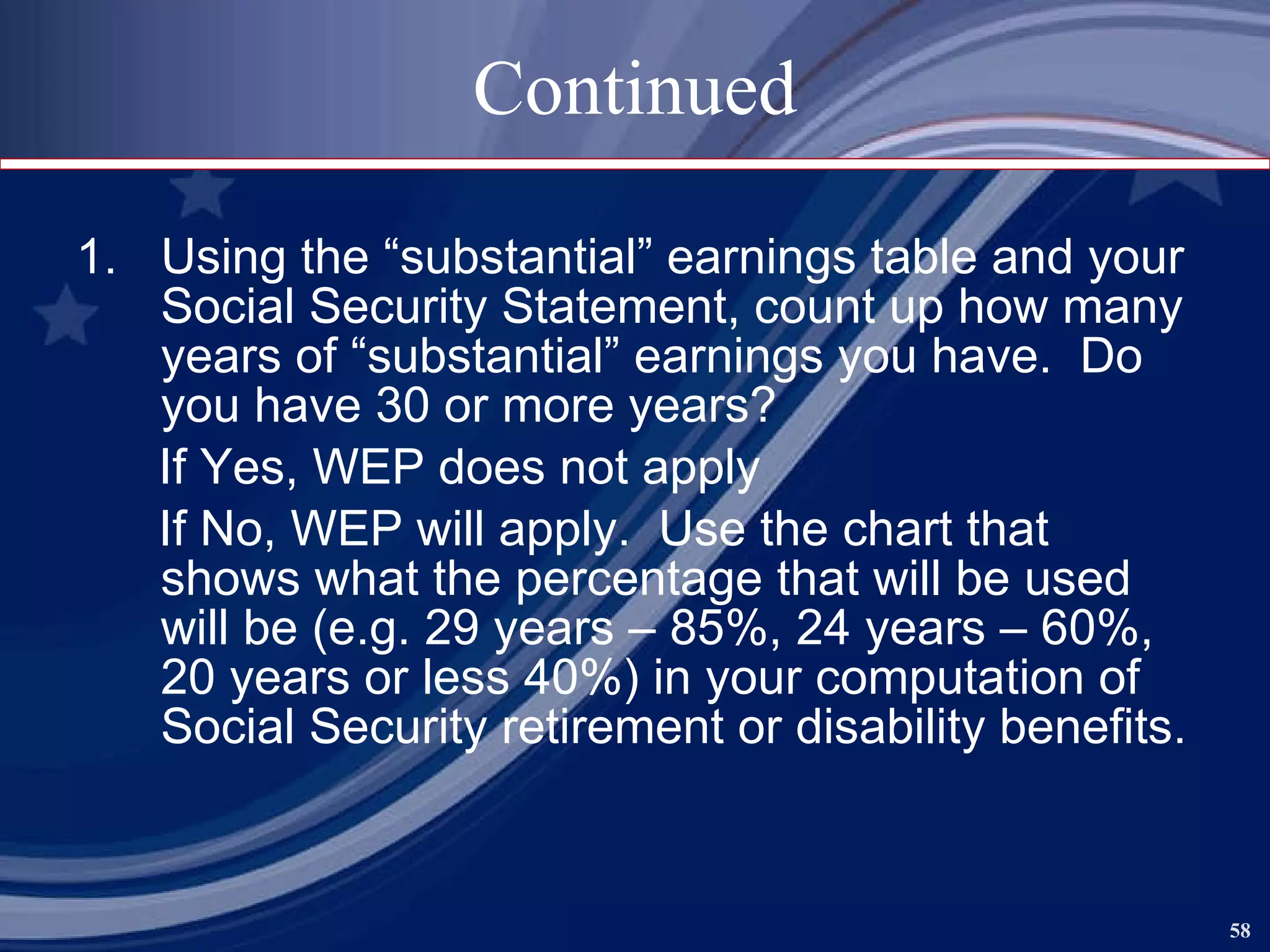 Continued Using the “substantial” earnings table and your Social Security Statement, count up how many years of “substantial” earnings you have.  Do you have 30 or more years? If Yes, WEP does not apply If No, WEP will apply.  Use the chart that shows what the percentage that will be used will be (e.g. 29 years – 85%, 24 years – 60%, 20 years or less 40%) in your computation of Social Security retirement or disability benefits.  