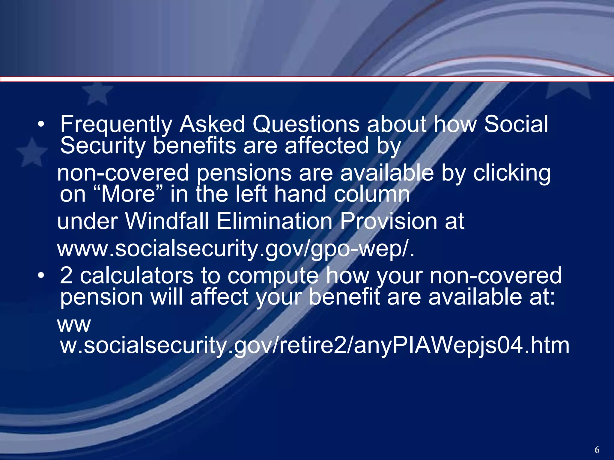 Frequently Asked Questions about how Social Security benefits are affected by non-covered pensions are available by clicking on “More” in the left hand column under Windfall Elimination Provision at www.socialsecurity.gov/gpo-wep/ . 2 calculators to compute how your non-covered pension will affect your benefit are available at: ww w.socialsecurity.gov/retire2/anyPIAWepjs04.htm   