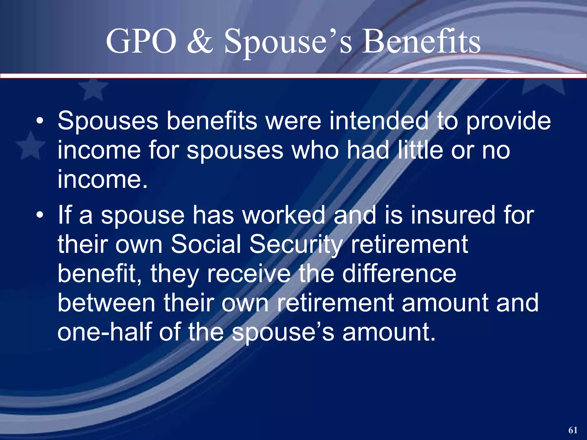 GPO & Spouse’s Benefits Spouses benefits were intended to provide income for spouses who had little or no income. If a spouse has worked and is insured for their own Social Security retirement benefit, they receive the difference between their own retirement amount and one-half of the spouse’s amount. 