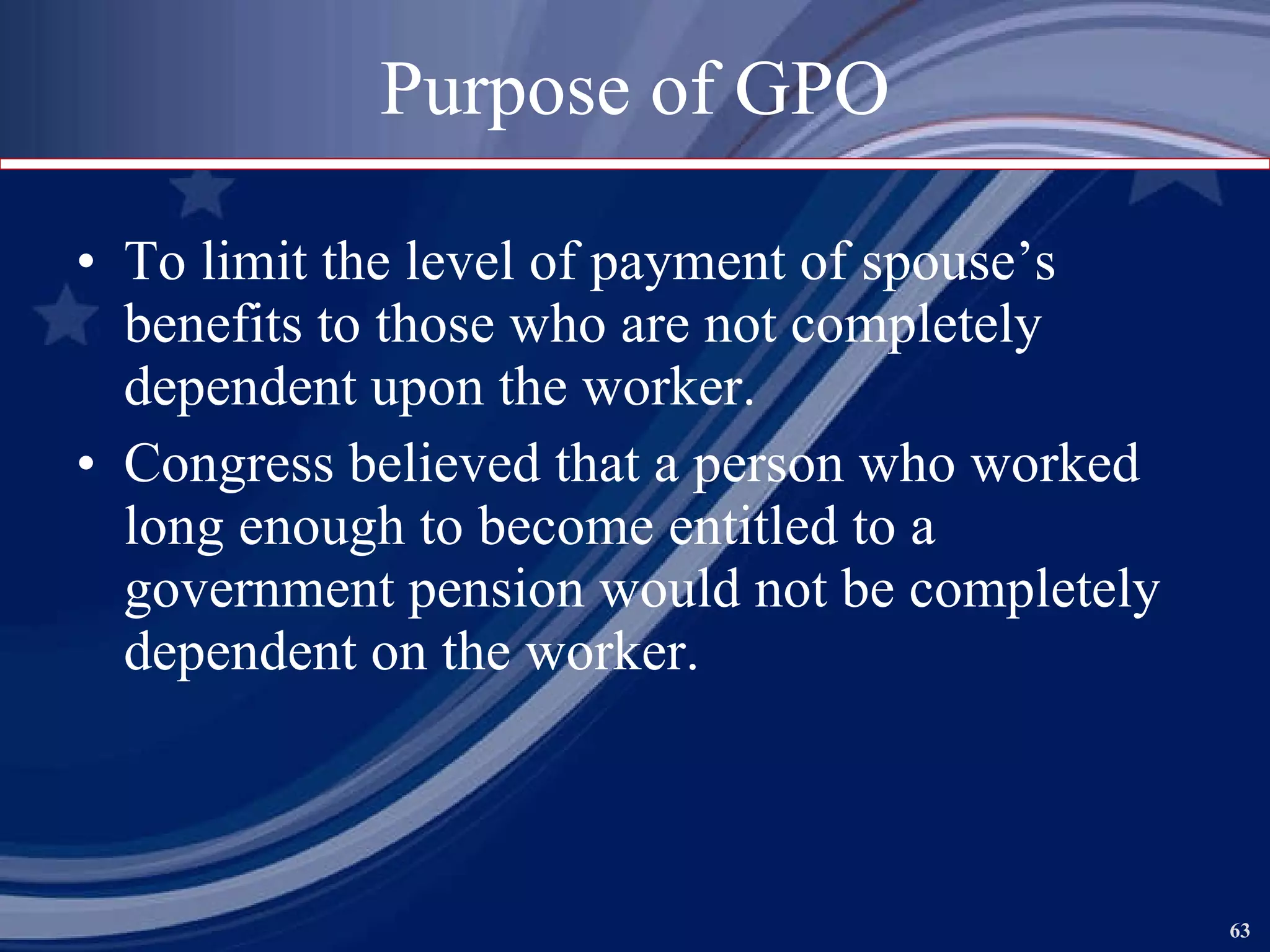 Purpose of GPO To limit the level of payment of spouse’s benefits to those who are not completely dependent upon the worker. Congress believed that a person who worked long enough to become entitled to a government pension would not be completely dependent on the worker. 
