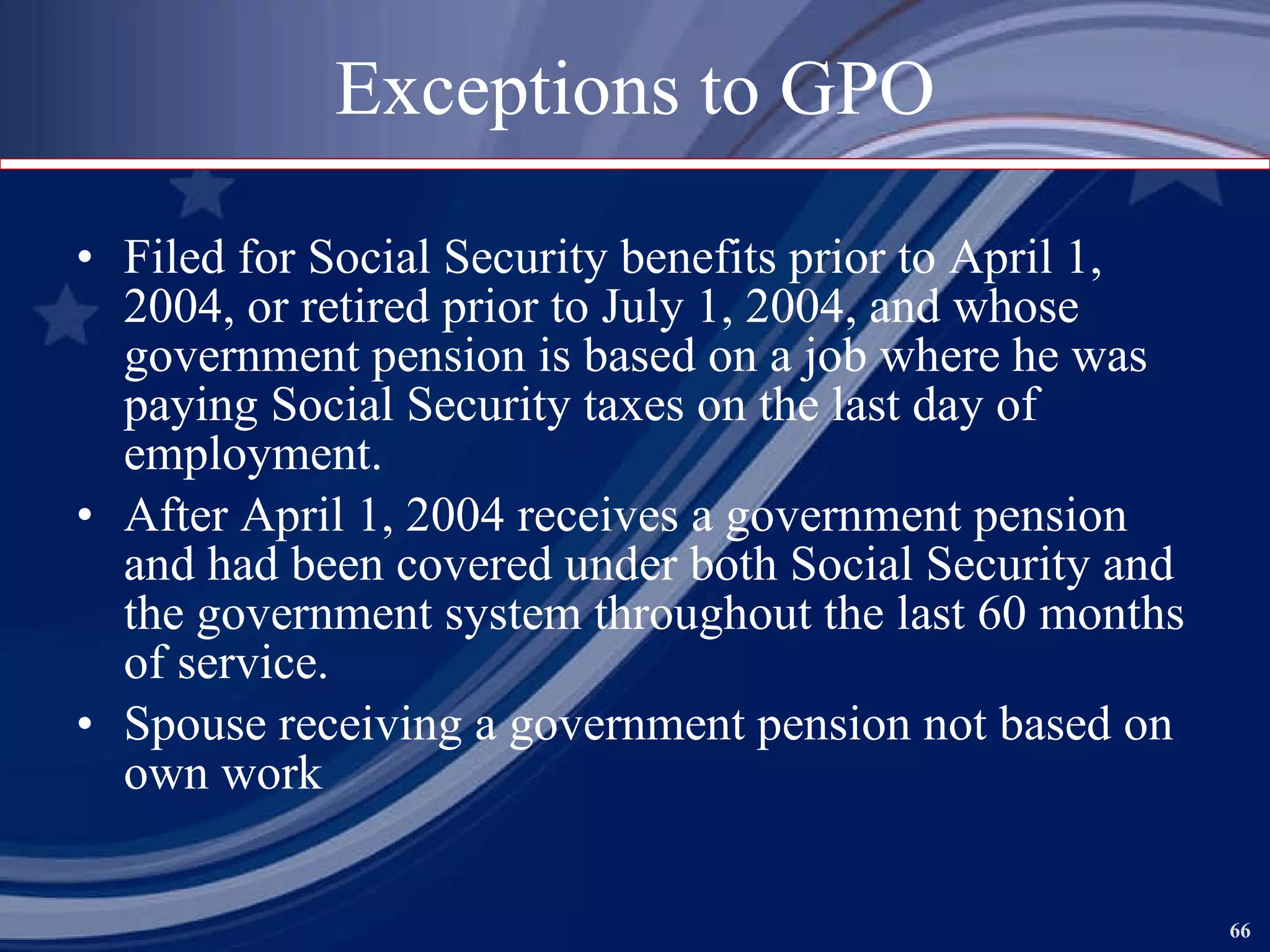 Exceptions to GPO Filed for Social Security benefits prior to April 1, 2004, or retired prior to July 1, 2004, and whose government pension is based on a job where he was paying Social Security taxes on the last day of employment. After April 1, 2004 receives a government pension and had been covered under both Social Security and the government system throughout the last 60 months of service. Spouse receiving a government pension not based on own work 