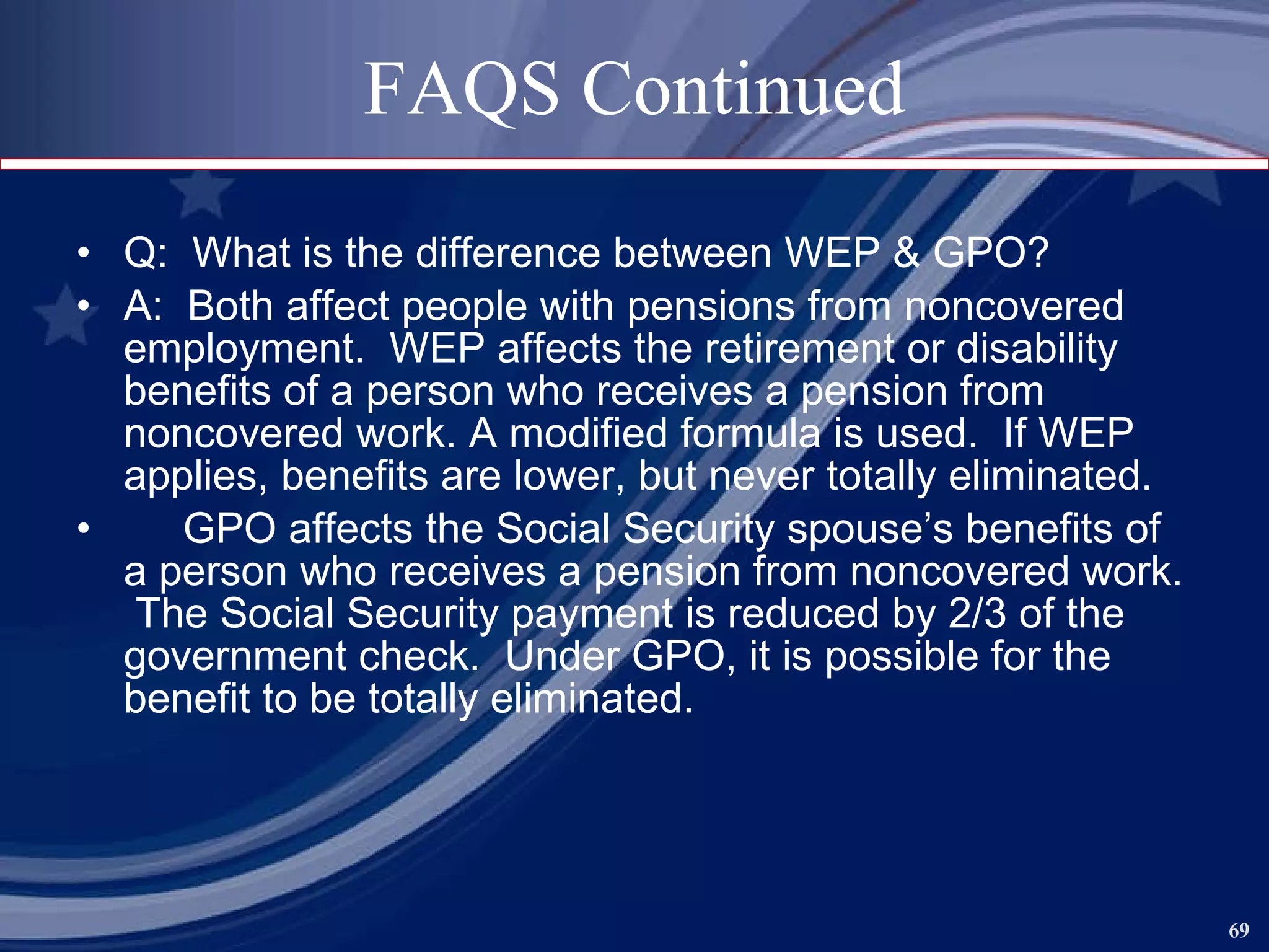 FAQS Continued Q:  What is the difference between WEP & GPO? A:  Both affect people with pensions from noncovered employment.  WEP affects the retirement or disability benefits of a person who receives a pension from noncovered work. A modified formula is used.  If WEP applies, benefits are lower, but never totally eliminated. GPO affects the Social Security spouse’s benefits of a person who receives a pension from noncovered work.  The Social Security payment is reduced by 2/3 of the government check.  Under GPO, it is possible for the benefit to be totally eliminated. 