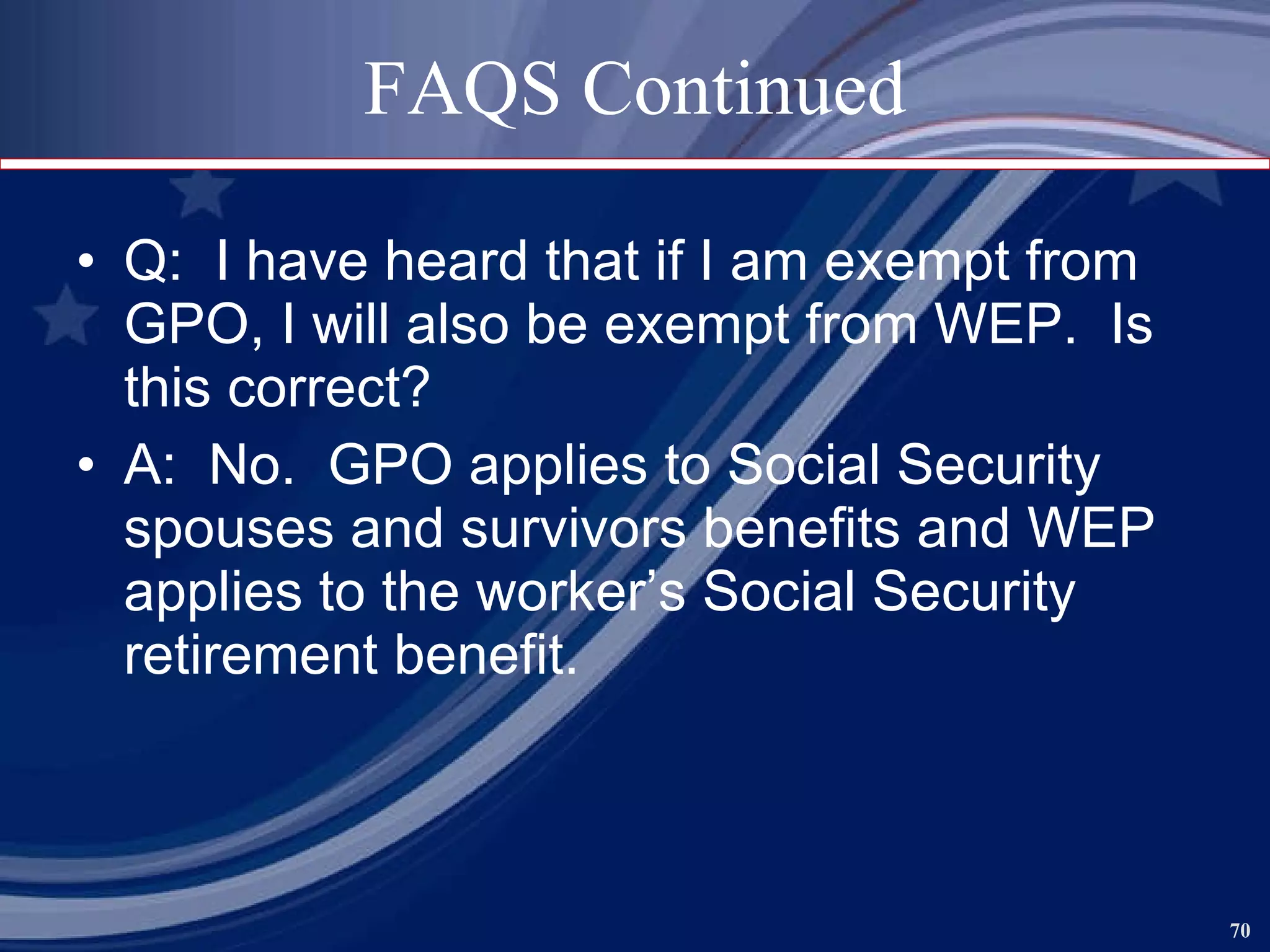 FAQS Continued Q:  I have heard that if I am exempt from GPO, I will also be exempt from WEP.  Is this correct? A:  No.  GPO applies to Social Security spouses and survivors benefits and WEP applies to the worker’s Social Security retirement benefit.  