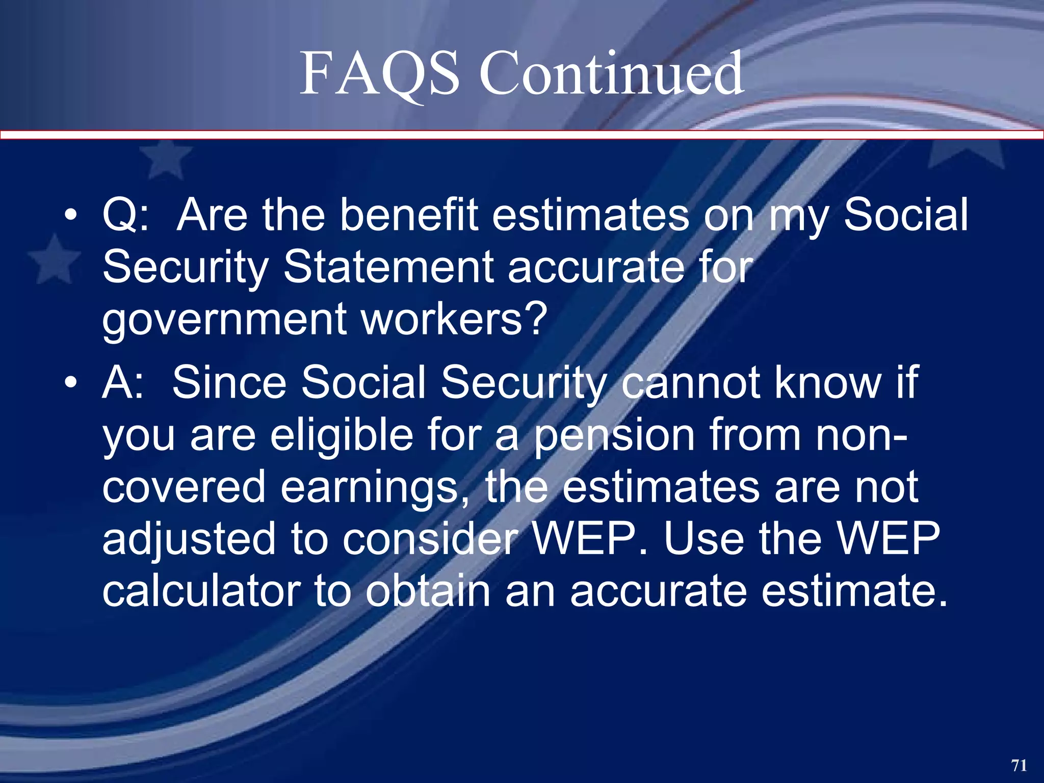 FAQS Continued Q:  Are the benefit estimates on my Social Security Statement accurate for government workers? A:  Since Social Security cannot know if you are eligible for a pension from non-covered earnings, the estimates are not adjusted to consider WEP. Use the WEP calculator to obtain an accurate estimate.  