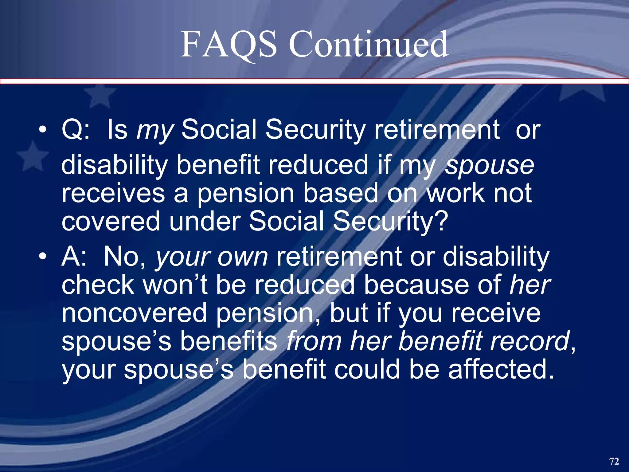 FAQS Continued Q:  Is  my  Social Security retirement  or  disability benefit reduced if my  spouse  receives a pension based on work not covered under Social Security? A:  No,  your own  retirement or disability check won’t be reduced because of  her  noncovered pension, but if you receive spouse’s benefits  from her benefit record , your spouse’s benefit could be affected.  