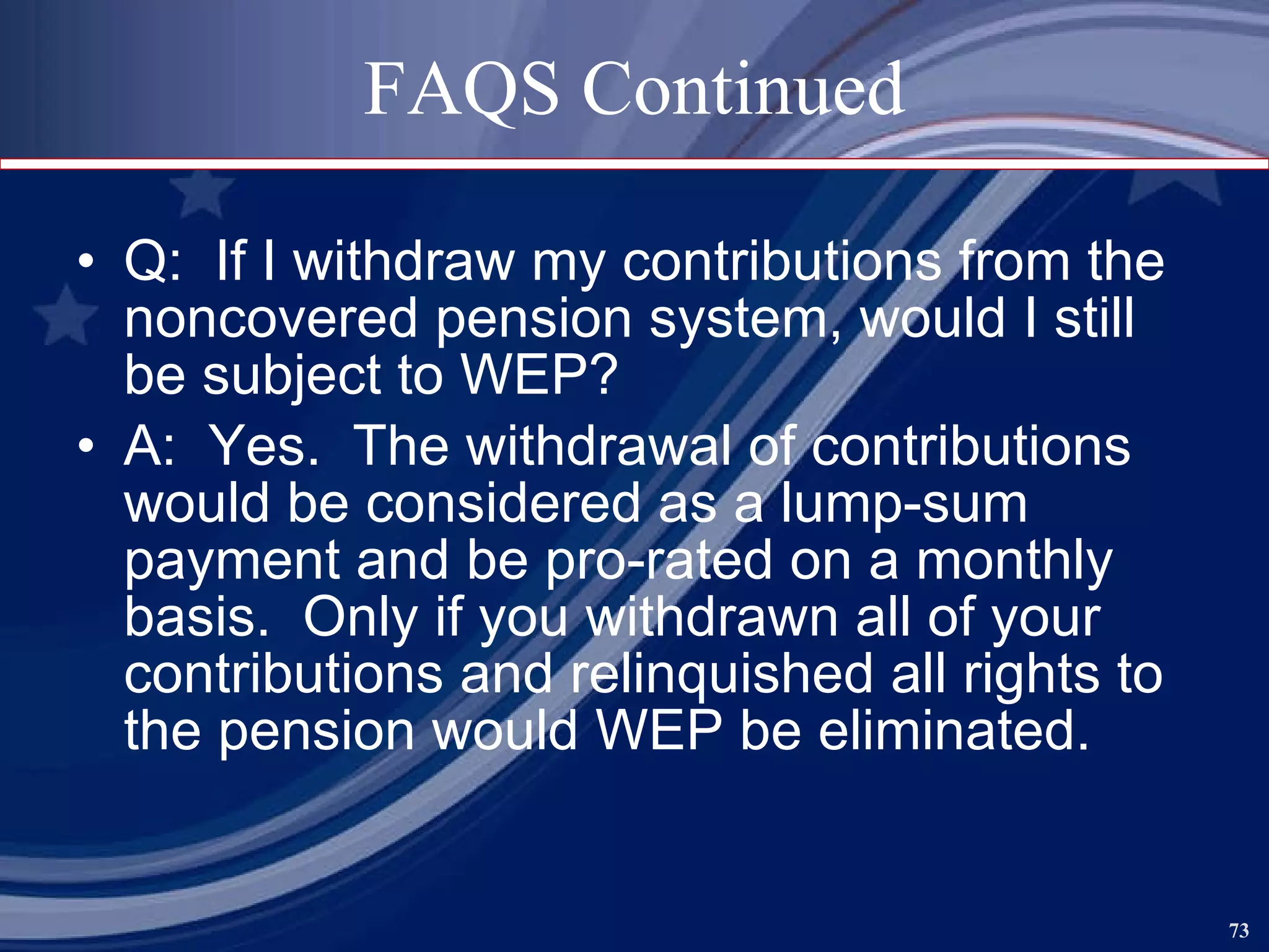 FAQS Continued Q:  If I withdraw my contributions from the noncovered pension system, would I still be subject to WEP? A:  Yes.  The withdrawal of contributions would be considered as a lump-sum payment and be pro-rated on a monthly basis.  Only if you withdrawn all of your contributions and relinquished all rights to the pension would WEP be eliminated. 