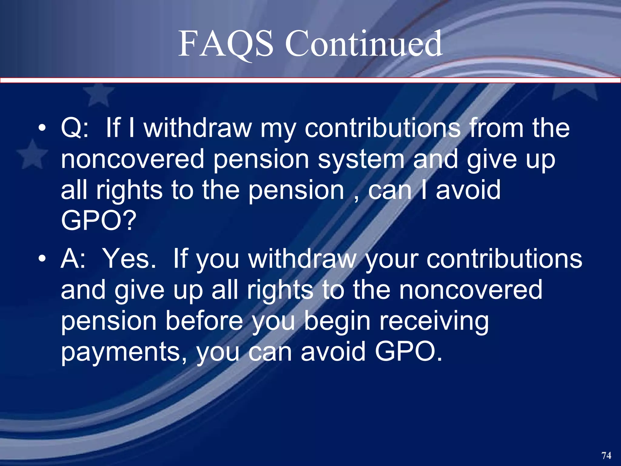 FAQS Continued Q:  If I withdraw my contributions from the noncovered pension system and give up all rights to the pension , can I avoid GPO? A:  Yes.  If you withdraw your contributions and give up all rights to the noncovered pension before you begin receiving payments, you can avoid GPO. 
