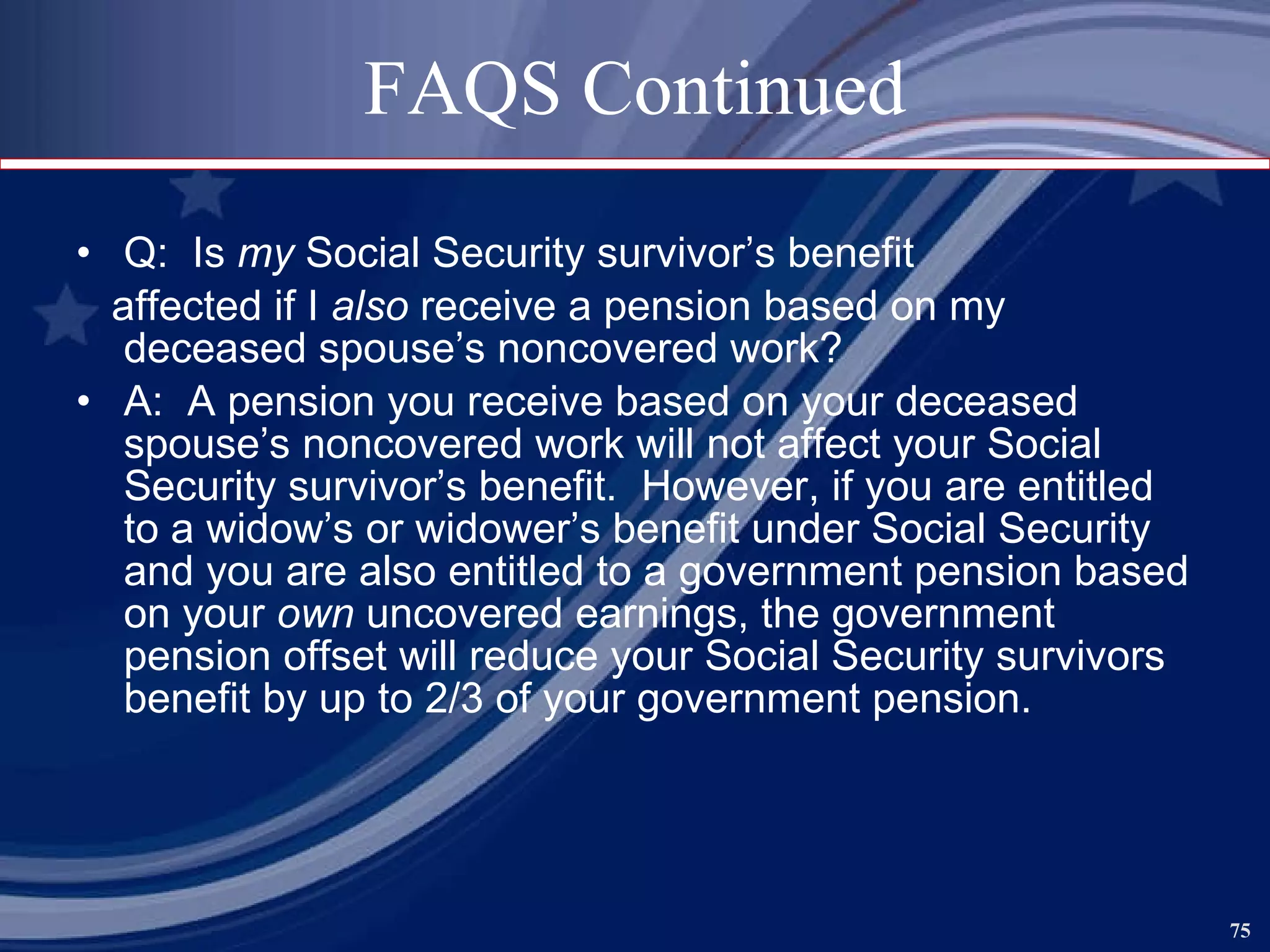 FAQS Continued Q:  Is  my  Social Security survivor’s benefit affected if I  also  receive a pension based on my deceased spouse’s noncovered work? A:  A pension you receive based on your deceased spouse’s noncovered work will not affect your Social Security survivor’s benefit.  However, if you are entitled to a widow’s or widower’s benefit under Social Security and you are also entitled to a government pension based on your  own  uncovered earnings, the government pension offset will reduce your Social Security survivors benefit by up to 2/3 of your government pension.   