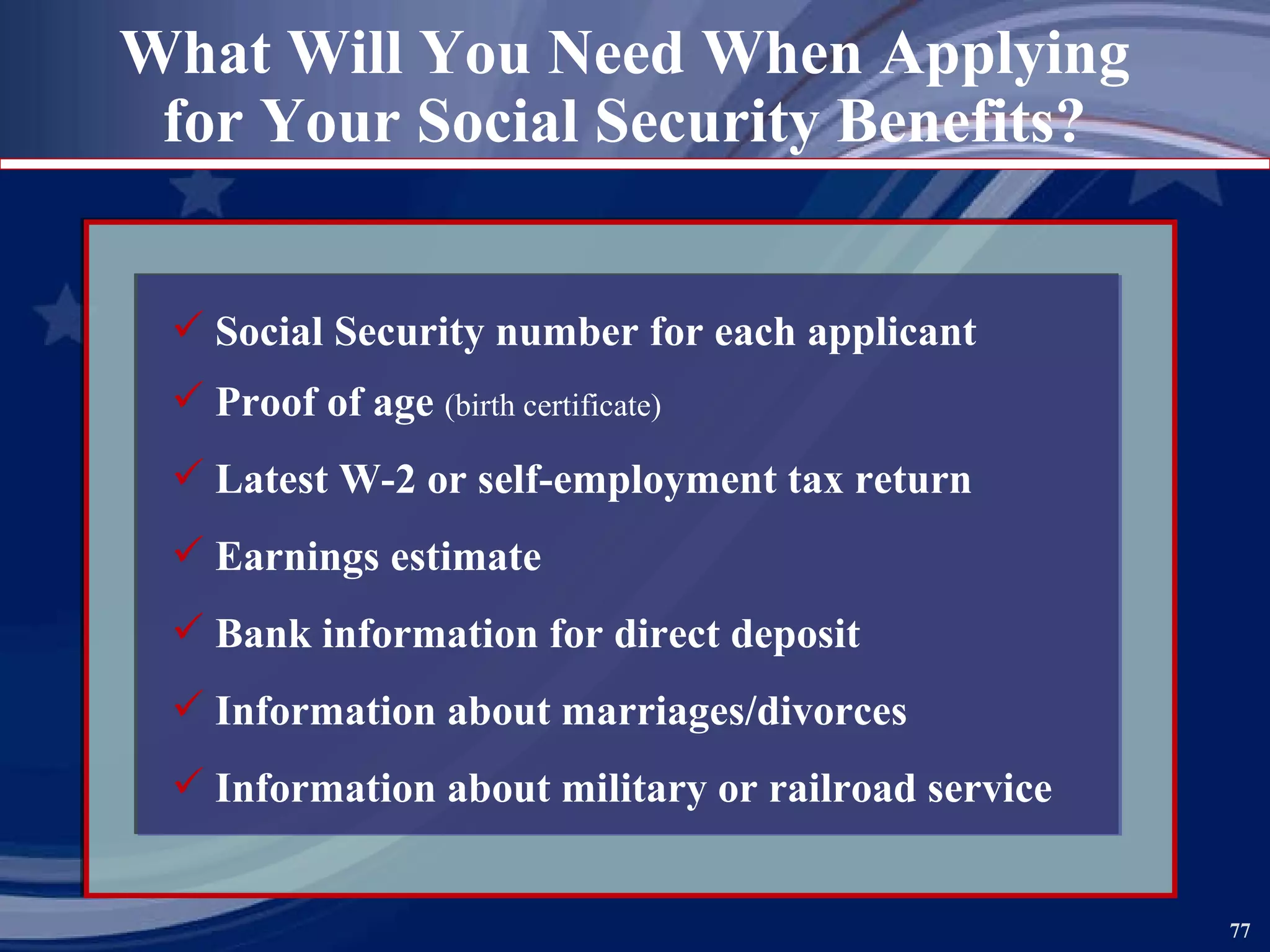 What Will You Need When Applying for Your Social Security Benefits? Social Security number for each applicant Proof of age  (birth certificate) Latest W-2 or self-employment tax return Earnings estimate Bank information for direct deposit Information about marriages/divorces Information about military or railroad service 