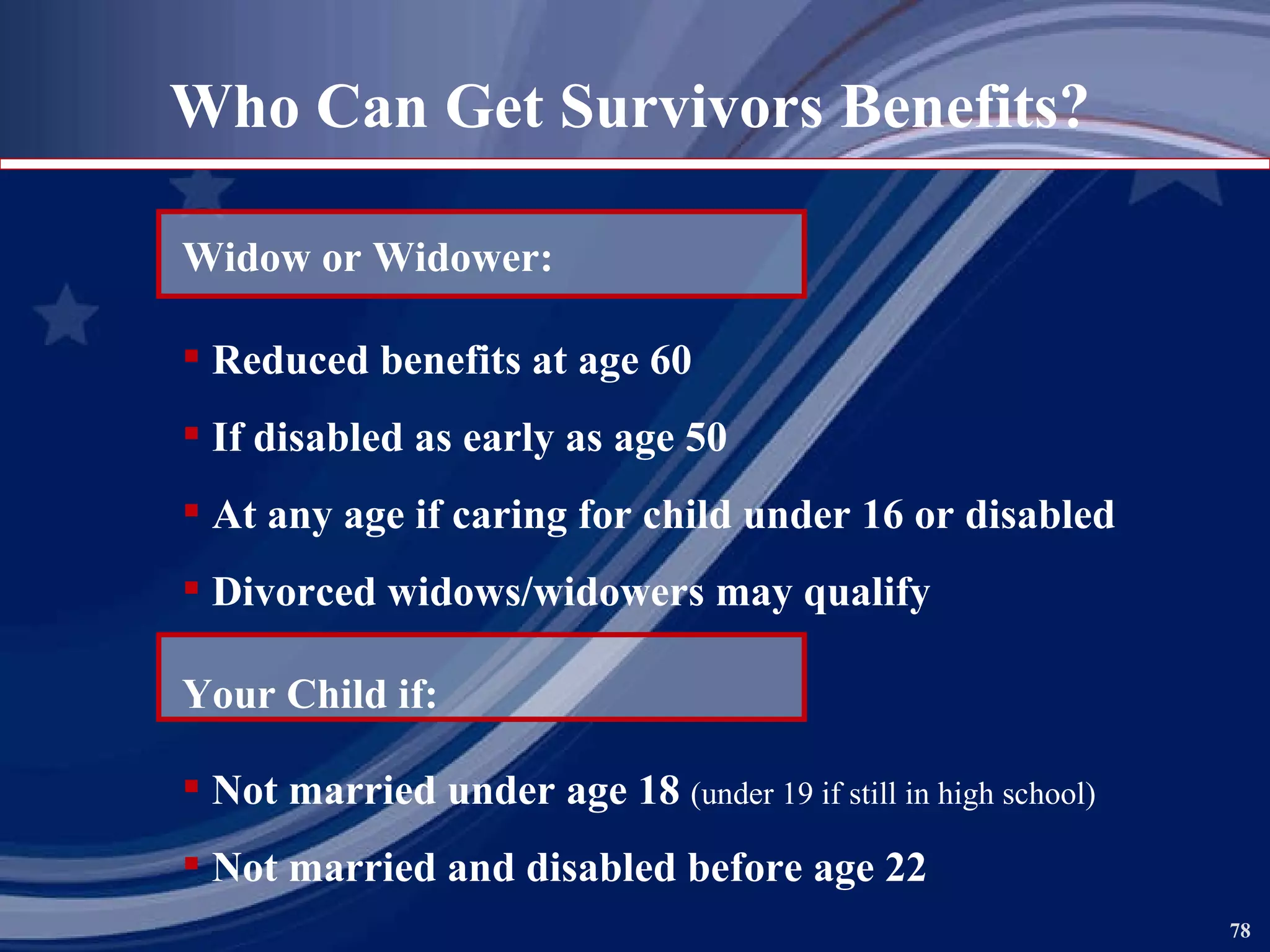 Who Can Get Survivors Benefits? Widow or Widower: Reduced benefits at age 60 If disabled as early as age 50 At any age if caring for child under 16 or disabled Divorced widows/widowers may qualify Your Child if: Not married under age 18  (under 19 if still in high school) Not married and disabled before age 22 