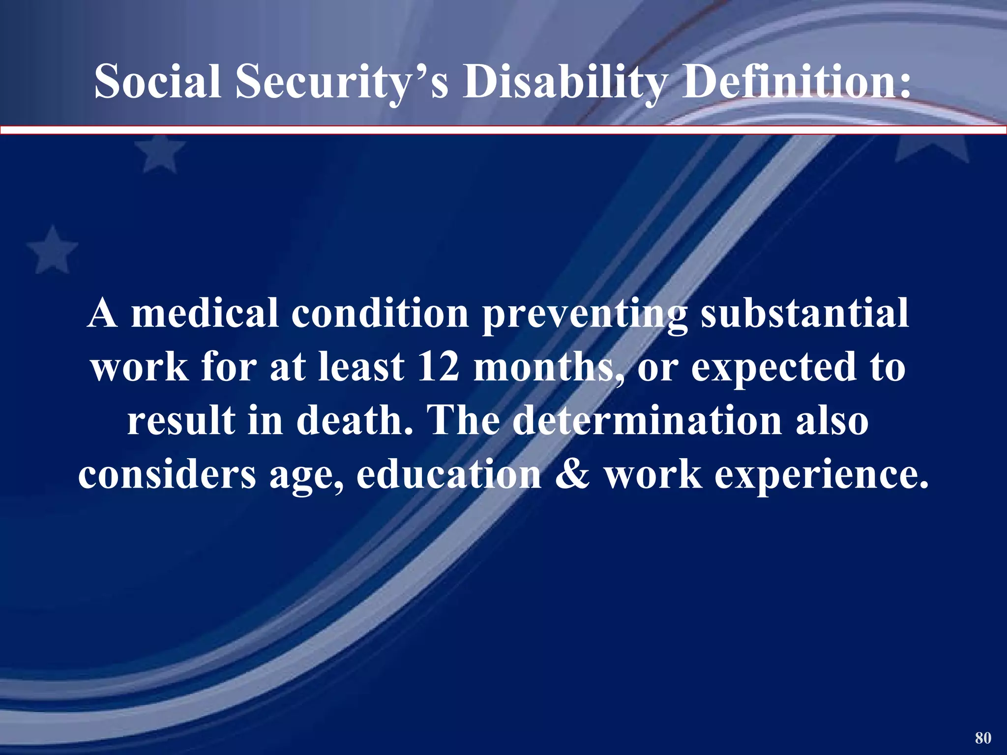 Social Security’s Disability Definition: A   medical condition preventing substantial  work for at least 12 months, or expected to  result in death. The determination also  considers age, education & work experience. 
