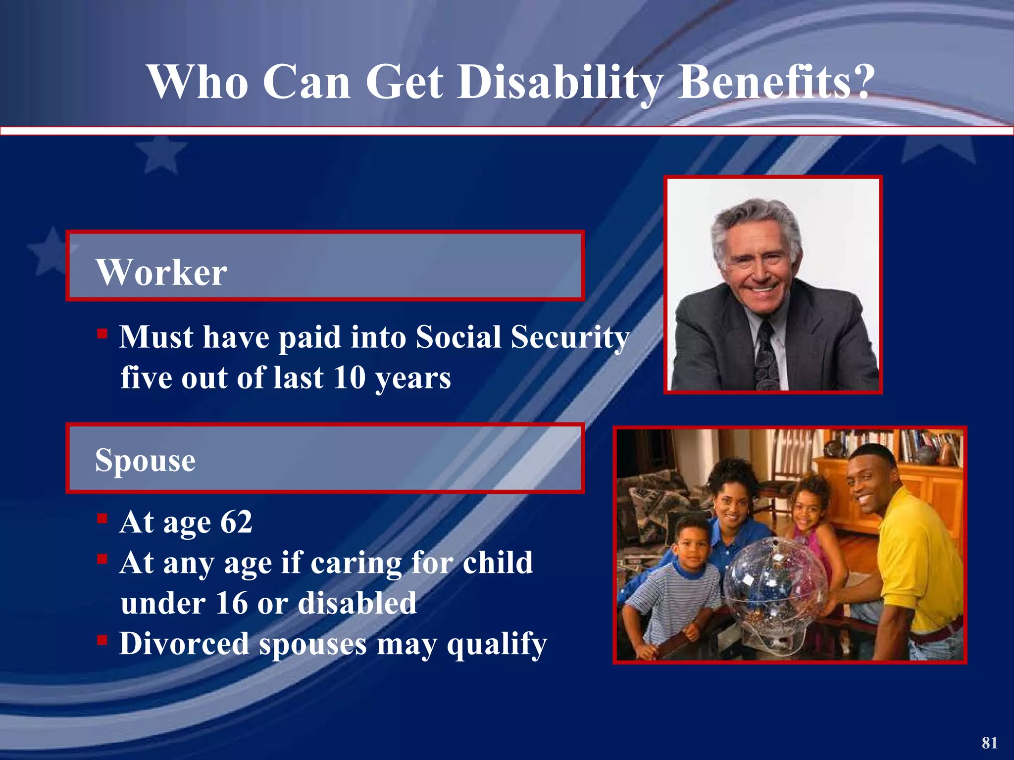 Who Can Get Disability Benefits? Worker Must have paid into Social Security  five out of last 10 years Spouse At age 62 At any age if caring for child under 16 or disabled Divorced spouses may qualify 