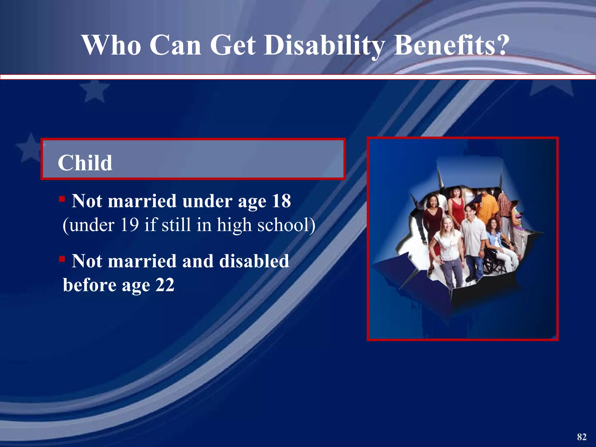 Who Can Get Disability Benefits? Child Not married under age 18 (under 19 if still in high school) Not married and disabled  before age 22 