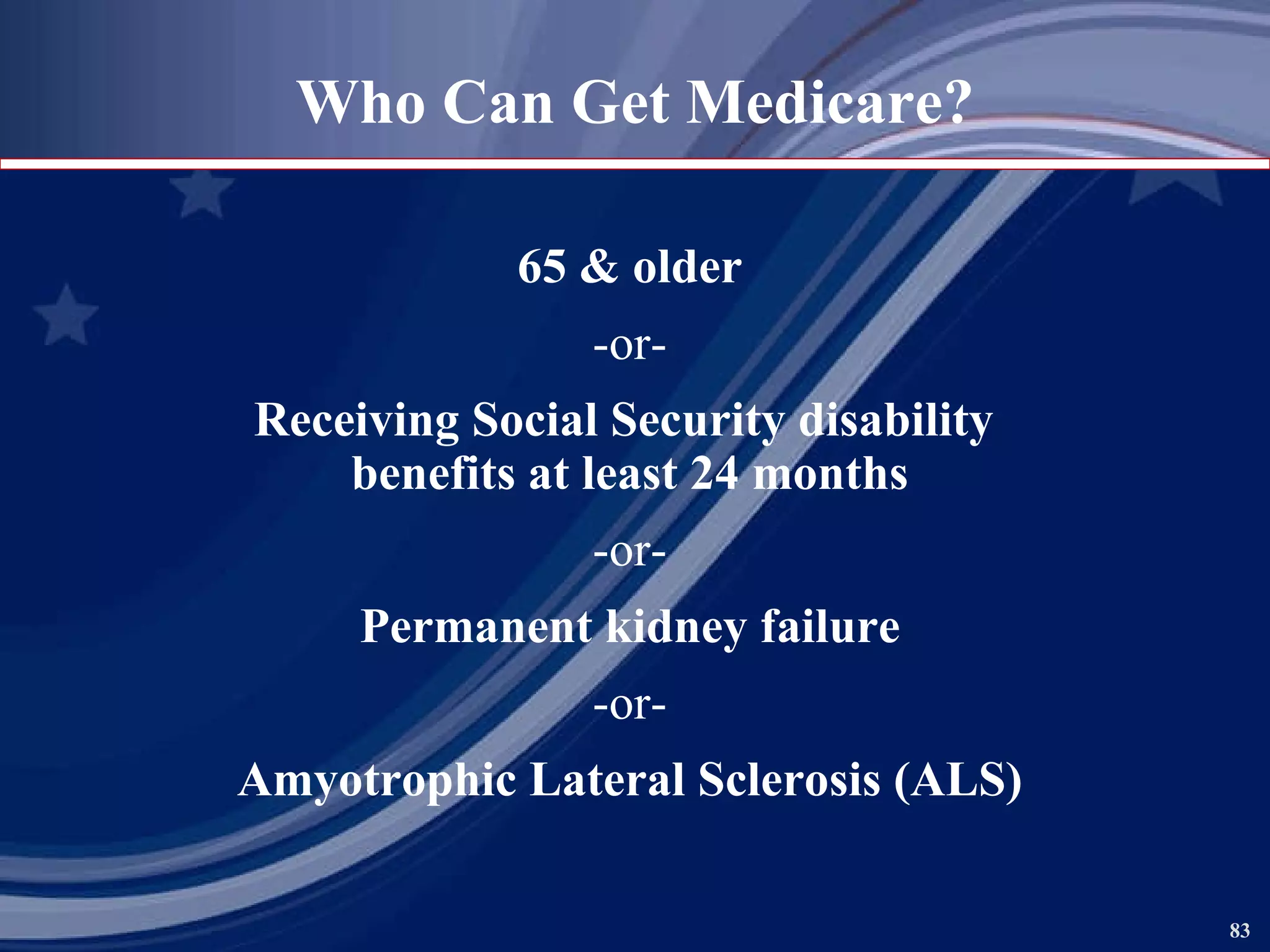65 & older -or- Receiving Social Security disability  benefits at least 24 months -or- Permanent kidney failure -or- Amyotrophic Lateral Sclerosis (ALS) Who Can Get Medicare? 