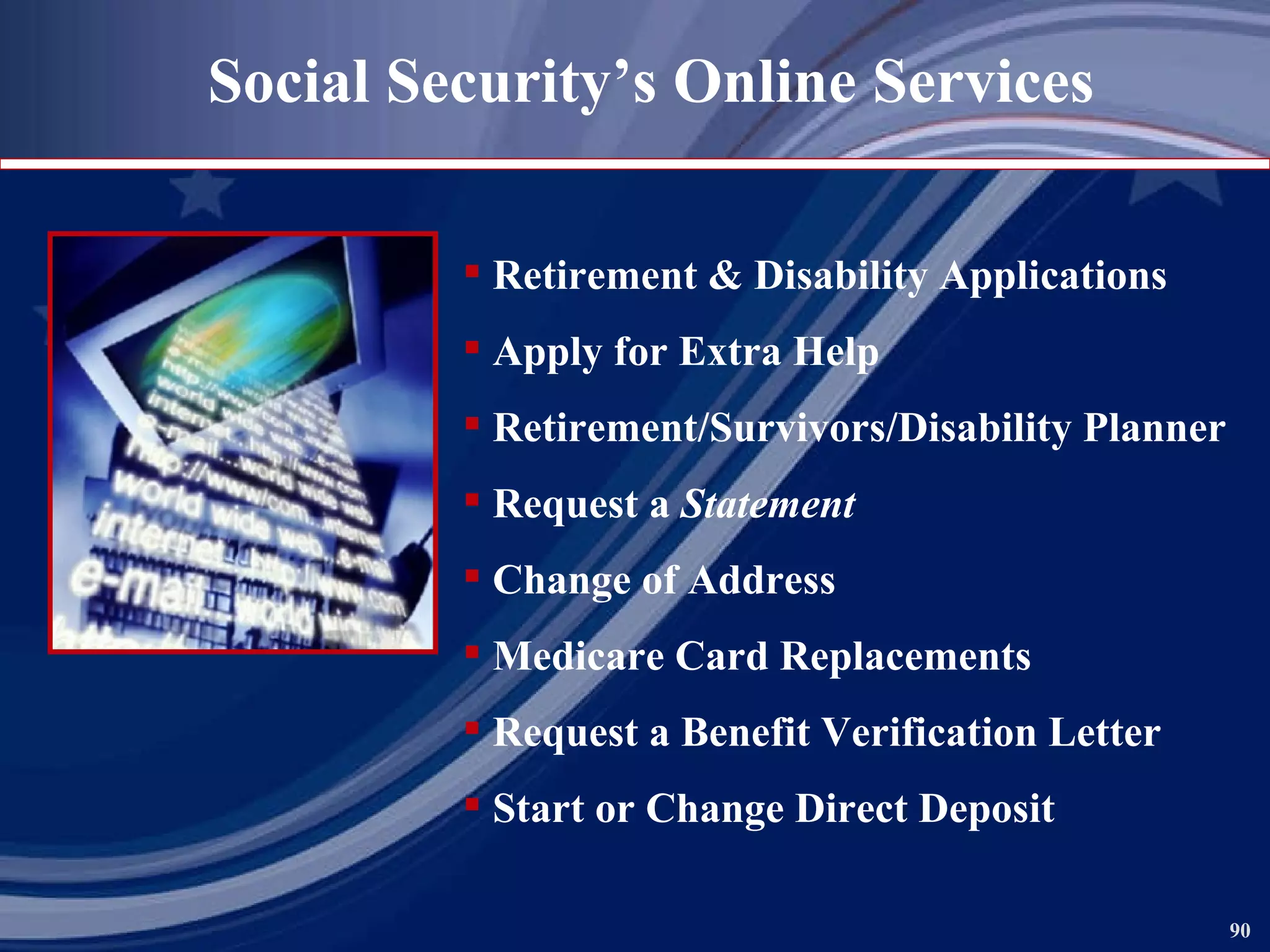Social Security’s Online Services Retirement & Disability Applications Apply for Extra Help Retirement/Survivors/Disability Planner Request a  Statement Change of Address Medicare Card Replacements Request a Benefit Verification Letter Start or Change Direct Deposit 