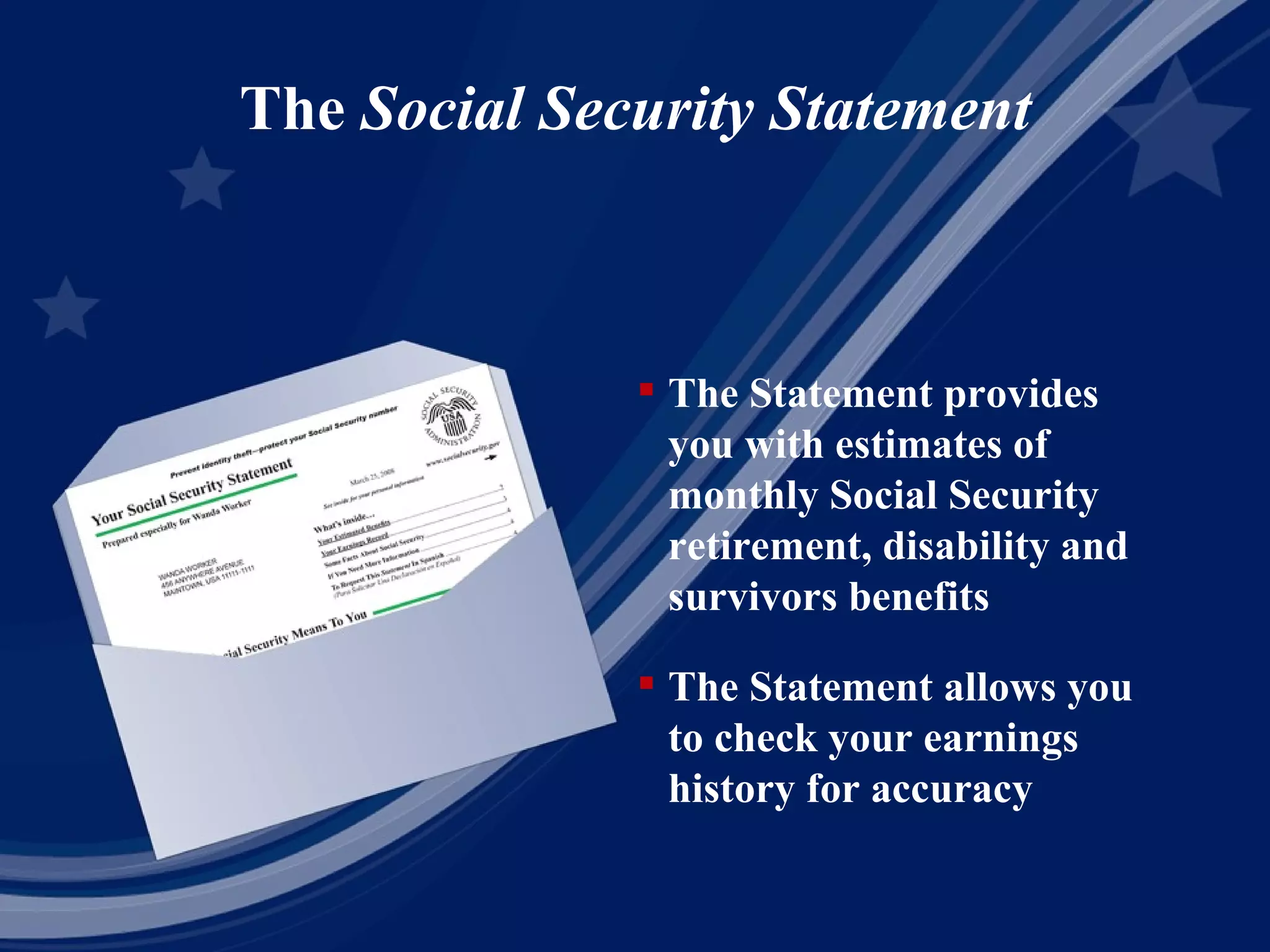 The  Social Security Statement The Statement provides you with estimates of monthly Social Security retirement, disability and survivors benefits The Statement allows you to check your earnings history for accuracy 