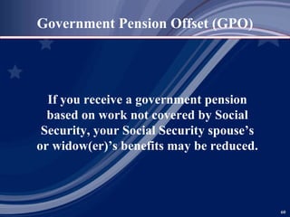 Government Pension Offset (GPO) If you receive a government pension based on work not covered by Social Security, your Social Security spouse’s or widow(er)’s benefits may be reduced. 