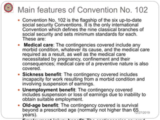 Main features of Convention No. 102
 Convention No. 102 is the flagship of the six up-to-date
social security Conventions. It is the only international
Convention which defines the nine classical branches of
social security and sets minimum standards for each.
These are:
 Medical care: The contingencies covered include any
morbid condition, whatever its cause, and the medical care
required as a result, as well as the medical care
necessitated by pregnancy, confinement and their
consequences; medical care of a preventive nature is also
covered.
 Sickness benefit: The contingency covered includes
incapacity for work resulting from a morbid condition and
involving suspension of earnings.
 Unemployment benefit: The contingency covered
includes suspension or loss of earnings due to inability to
obtain suitable employment.
 Old-age benefit: The contingency covered is survival
beyond a prescribed age (normally not higher than 65
years).
12/27/2019
 