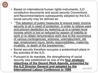  Based on international human rights instruments, ILO
constitutive documents and social security Conventions
and Recommendations subsequently adopted by the ILO,
social security may be defined as:
 “The adoption of public measures to ensure basic income
security to all in need of protection, in order to relieve want
and prevent destitution by restoring up to a certain level
income which is lost or reduced by reason of inability to
work or to obtain remunerative work due to the occurrence
of various contingencies: sickness, unemployment, old
age, employment injury, family responsibilities, maternity,
invalidity or death of the breadwinner.”
 Social security therefore occupies a predominant place in
the activities of the ILO.
 Pursuant to its mandate, the strengthening of social
security was established as one of the four strategic
objectives of the Decent Work Agenda, presented by
the ILO Director General and adopted by the
International Labour Conference in 1999. 12/27/2019
 