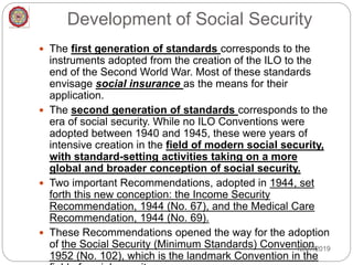 Development of Social Security
 The first generation of standards corresponds to the
instruments adopted from the creation of the ILO to the
end of the Second World War. Most of these standards
envisage social insurance as the means for their
application.
 The second generation of standards corresponds to the
era of social security. While no ILO Conventions were
adopted between 1940 and 1945, these were years of
intensive creation in the field of modern social security,
with standard-setting activities taking on a more
global and broader conception of social security.
 Two important Recommendations, adopted in 1944, set
forth this new conception: the Income Security
Recommendation, 1944 (No. 67), and the Medical Care
Recommendation, 1944 (No. 69).
 These Recommendations opened the way for the adoption
of the Social Security (Minimum Standards) Convention,
1952 (No. 102), which is the landmark Convention in the
12/27/2019
 