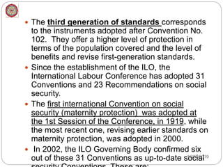  The third generation of standards corresponds
to the instruments adopted after Convention No.
102. They offer a higher level of protection in
terms of the population covered and the level of
benefits and revise first-generation standards.
 Since the establishment of the ILO, the
International Labour Conference has adopted 31
Conventions and 23 Recommendations on social
security.
 The first international Convention on social
security (maternity protection) was adopted at
the 1st Session of the Conference, in 1919, while
the most recent one, revising earlier standards on
maternity protection, was adopted in 2000.
 In 2002, the ILO Governing Body confirmed six
out of these 31 Conventions as up-to-date social12/27/2019
 