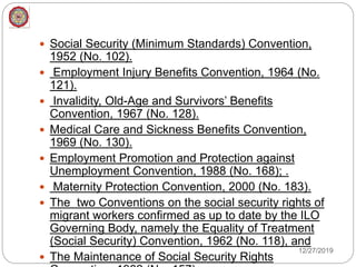 Social Security (Minimum Standards) Convention,
1952 (No. 102).
 Employment Injury Benefits Convention, 1964 (No.
121).
 Invalidity, Old-Age and Survivors’ Benefits
Convention, 1967 (No. 128).
 Medical Care and Sickness Benefits Convention,
1969 (No. 130).
 Employment Promotion and Protection against
Unemployment Convention, 1988 (No. 168); .
 Maternity Protection Convention, 2000 (No. 183).
 The two Conventions on the social security rights of
migrant workers confirmed as up to date by the ILO
Governing Body, namely the Equality of Treatment
(Social Security) Convention, 1962 (No. 118), and
 The Maintenance of Social Security Rights
12/27/2019
 